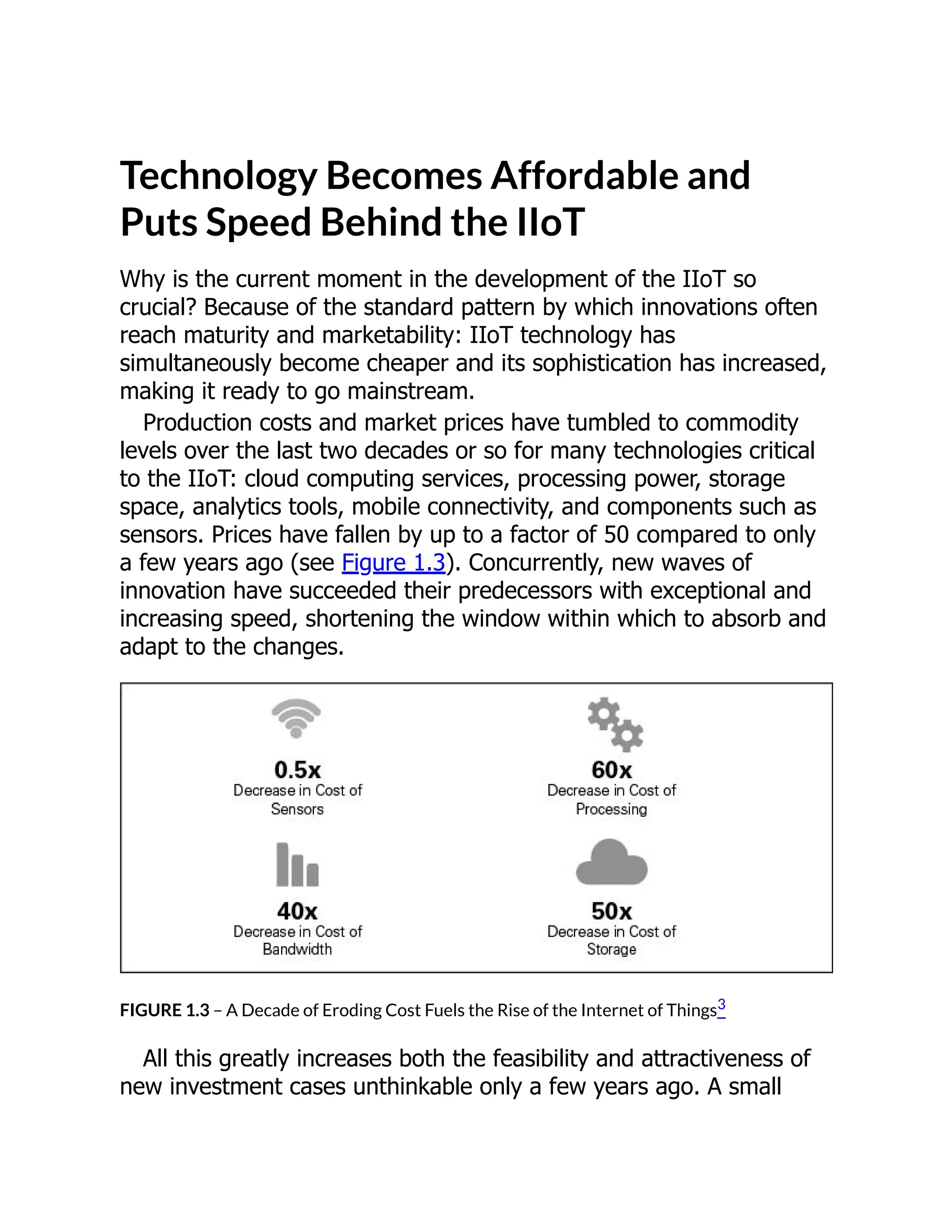 Technology Becomes Affordable and
Puts Speed Behind the IIoT
Why is the current moment in the development of the IIoT so
crucial? Because of the standard pattern by which innovations often
reach maturity and marketability: IIoT technology has
simultaneously become cheaper and its sophistication has increased,
making it ready to go mainstream.
Production costs and market prices have tumbled to commodity
levels over the last two decades or so for many technologies critical
to the IIoT: cloud computing services, processing power, storage
space, analytics tools, mobile connectivity, and components such as
sensors. Prices have fallen by up to a factor of 50 compared to only
a few years ago (see Figure 1.3). Concurrently, new waves of
innovation have succeeded their predecessors with exceptional and
increasing speed, shortening the window within which to absorb and
adapt to the changes.
FIGURE 1.3 – A Decade of Eroding Cost Fuels the Rise of the Internet of Things3
All this greatly increases both the feasibility and attractiveness of
new investment cases unthinkable only a few years ago. A small
 