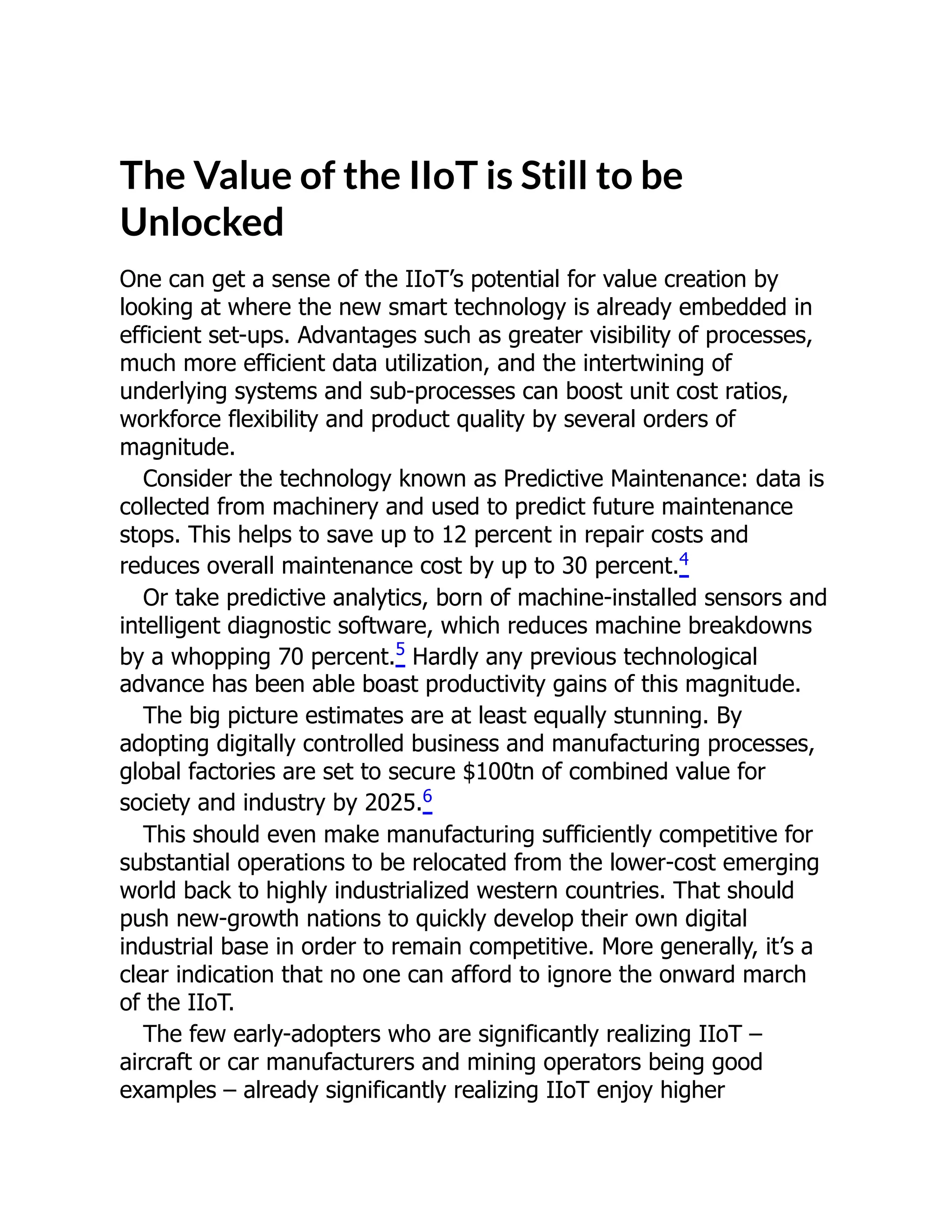 The Value of the IIoT is Still to be
Unlocked
One can get a sense of the IIoT’s potential for value creation by
looking at where the new smart technology is already embedded in
efficient set-ups. Advantages such as greater visibility of processes,
much more efficient data utilization, and the intertwining of
underlying systems and sub-processes can boost unit cost ratios,
workforce flexibility and product quality by several orders of
magnitude.
Consider the technology known as Predictive Maintenance: data is
collected from machinery and used to predict future maintenance
stops. This helps to save up to 12 percent in repair costs and
reduces overall maintenance cost by up to 30 percent.4
Or take predictive analytics, born of machine-installed sensors and
intelligent diagnostic software, which reduces machine breakdowns
by a whopping 70 percent.5
Hardly any previous technological
advance has been able boast productivity gains of this magnitude.
The big picture estimates are at least equally stunning. By
adopting digitally controlled business and manufacturing processes,
global factories are set to secure $100tn of combined value for
society and industry by 2025.6
This should even make manufacturing sufficiently competitive for
substantial operations to be relocated from the lower-cost emerging
world back to highly industrialized western countries. That should
push new-growth nations to quickly develop their own digital
industrial base in order to remain competitive. More generally, it’s a
clear indication that no one can afford to ignore the onward march
of the IIoT.
The few early-adopters who are significantly realizing IIoT –
aircraft or car manufacturers and mining operators being good
examples – already significantly realizing IIoT enjoy higher
 