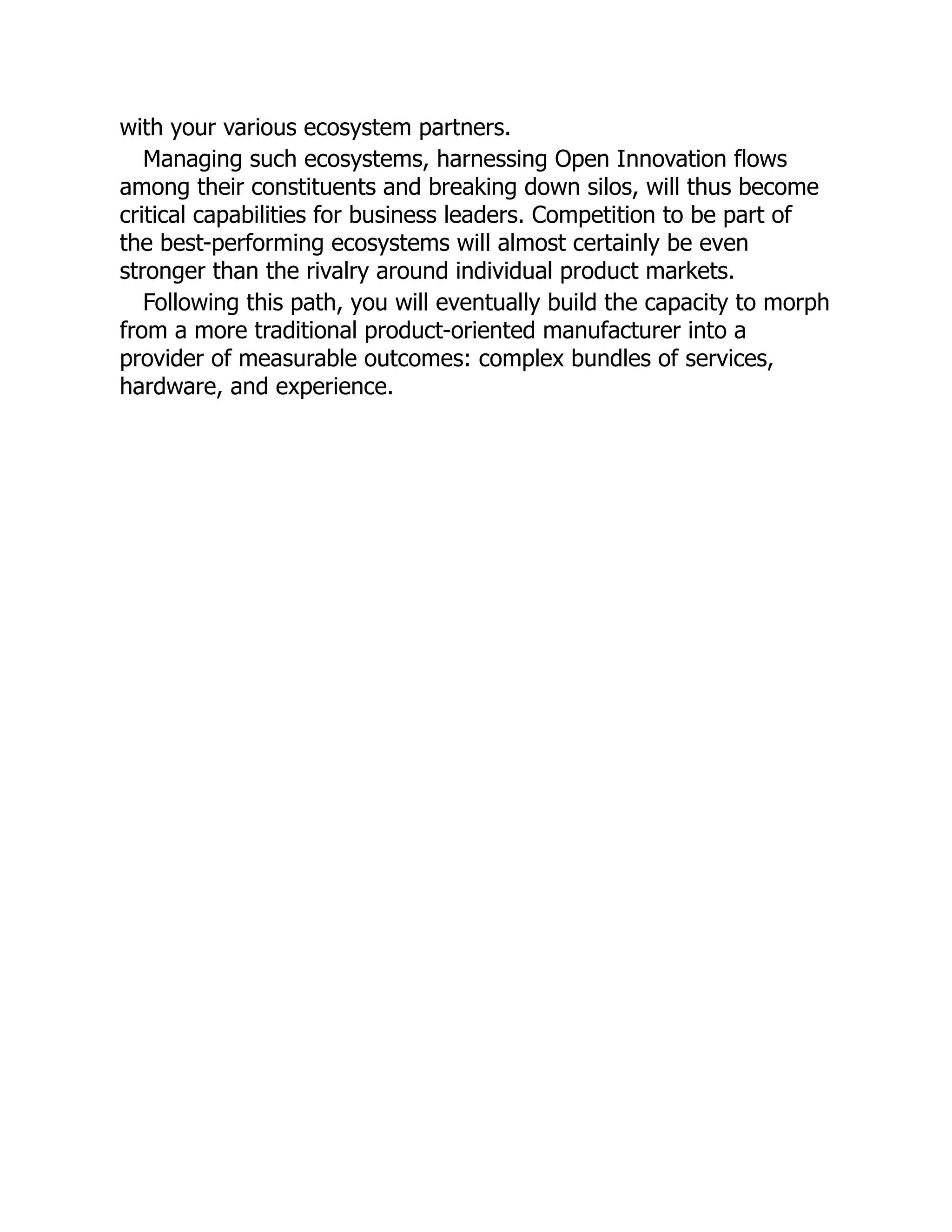 with your various ecosystem partners.
Managing such ecosystems, harnessing Open Innovation flows
among their constituents and breaking down silos, will thus become
critical capabilities for business leaders. Competition to be part of
the best-performing ecosystems will almost certainly be even
stronger than the rivalry around individual product markets.
Following this path, you will eventually build the capacity to morph
from a more traditional product-oriented manufacturer into a
provider of measurable outcomes: complex bundles of services,
hardware, and experience.
 