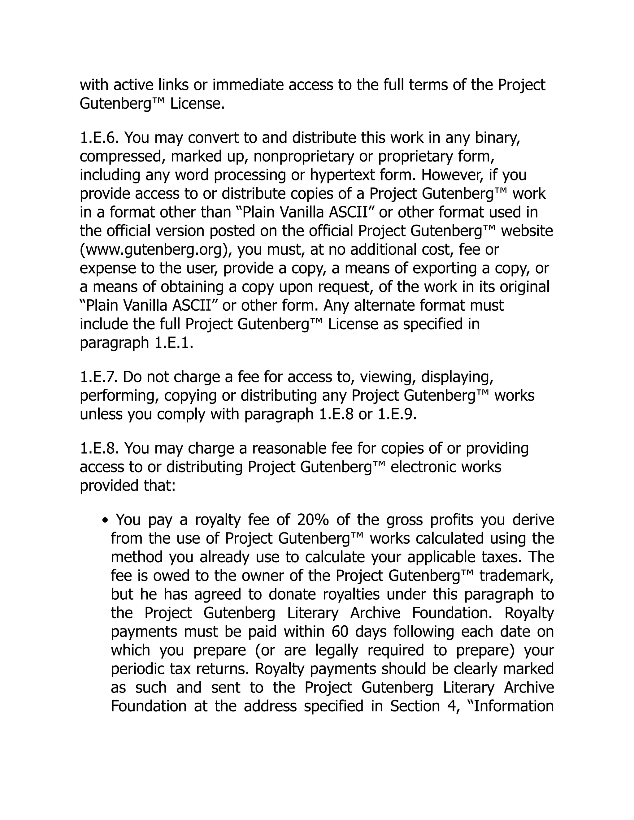 with active links or immediate access to the full terms of the Project
Gutenberg™ License.
1.E.6. You may convert to and distribute this work in any binary,
compressed, marked up, nonproprietary or proprietary form,
including any word processing or hypertext form. However, if you
provide access to or distribute copies of a Project Gutenberg™ work
in a format other than “Plain Vanilla ASCII” or other format used in
the official version posted on the official Project Gutenberg™ website
(www.gutenberg.org), you must, at no additional cost, fee or
expense to the user, provide a copy, a means of exporting a copy, or
a means of obtaining a copy upon request, of the work in its original
“Plain Vanilla ASCII” or other form. Any alternate format must
include the full Project Gutenberg™ License as specified in
paragraph 1.E.1.
1.E.7. Do not charge a fee for access to, viewing, displaying,
performing, copying or distributing any Project Gutenberg™ works
unless you comply with paragraph 1.E.8 or 1.E.9.
1.E.8. You may charge a reasonable fee for copies of or providing
access to or distributing Project Gutenberg™ electronic works
provided that:
• You pay a royalty fee of 20% of the gross profits you derive
from the use of Project Gutenberg™ works calculated using the
method you already use to calculate your applicable taxes. The
fee is owed to the owner of the Project Gutenberg™ trademark,
but he has agreed to donate royalties under this paragraph to
the Project Gutenberg Literary Archive Foundation. Royalty
payments must be paid within 60 days following each date on
which you prepare (or are legally required to prepare) your
periodic tax returns. Royalty payments should be clearly marked
as such and sent to the Project Gutenberg Literary Archive
Foundation at the address specified in Section 4, “Information
 