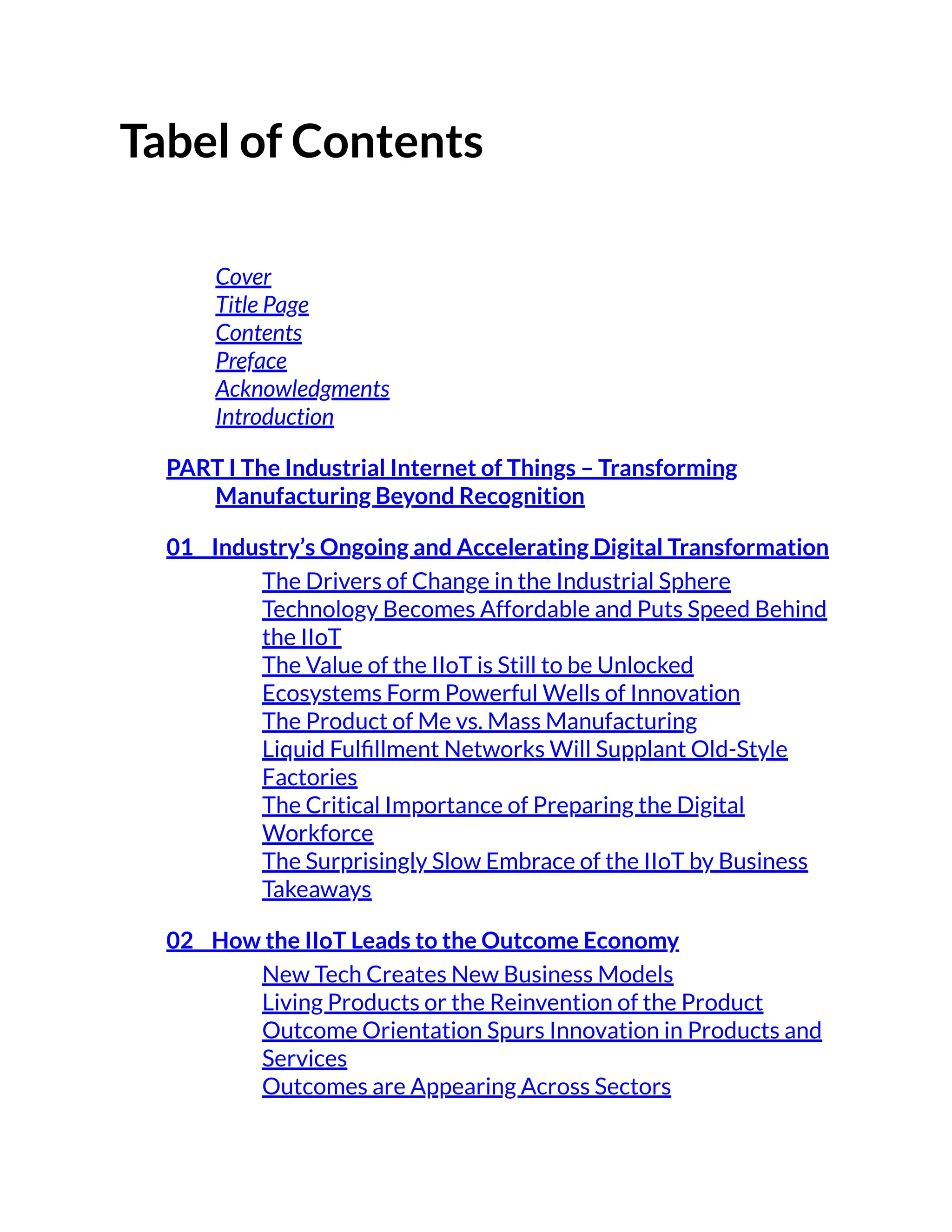 Tabel of Contents
Cover
Title Page
Contents
Preface
Acknowledgments
Introduction
PART I The Industrial Internet of Things – Transforming
Manufacturing Beyond Recognition
01 Industry’s Ongoing and Accelerating Digital Transformation
The Drivers of Change in the Industrial Sphere
Technology Becomes Affordable and Puts Speed Behind
the IIoT
The Value of the IIoT is Still to be Unlocked
Ecosystems Form Powerful Wells of Innovation
The Product of Me vs. Mass Manufacturing
Liquid Fulfillment Networks Will Supplant Old-Style
Factories
The Critical Importance of Preparing the Digital
Workforce
The Surprisingly Slow Embrace of the IIoT by Business
Takeaways
02 How the IIoT Leads to the Outcome Economy
New Tech Creates New Business Models
Living Products or the Reinvention of the Product
Outcome Orientation Spurs Innovation in Products and
Services
Outcomes are Appearing Across Sectors
 