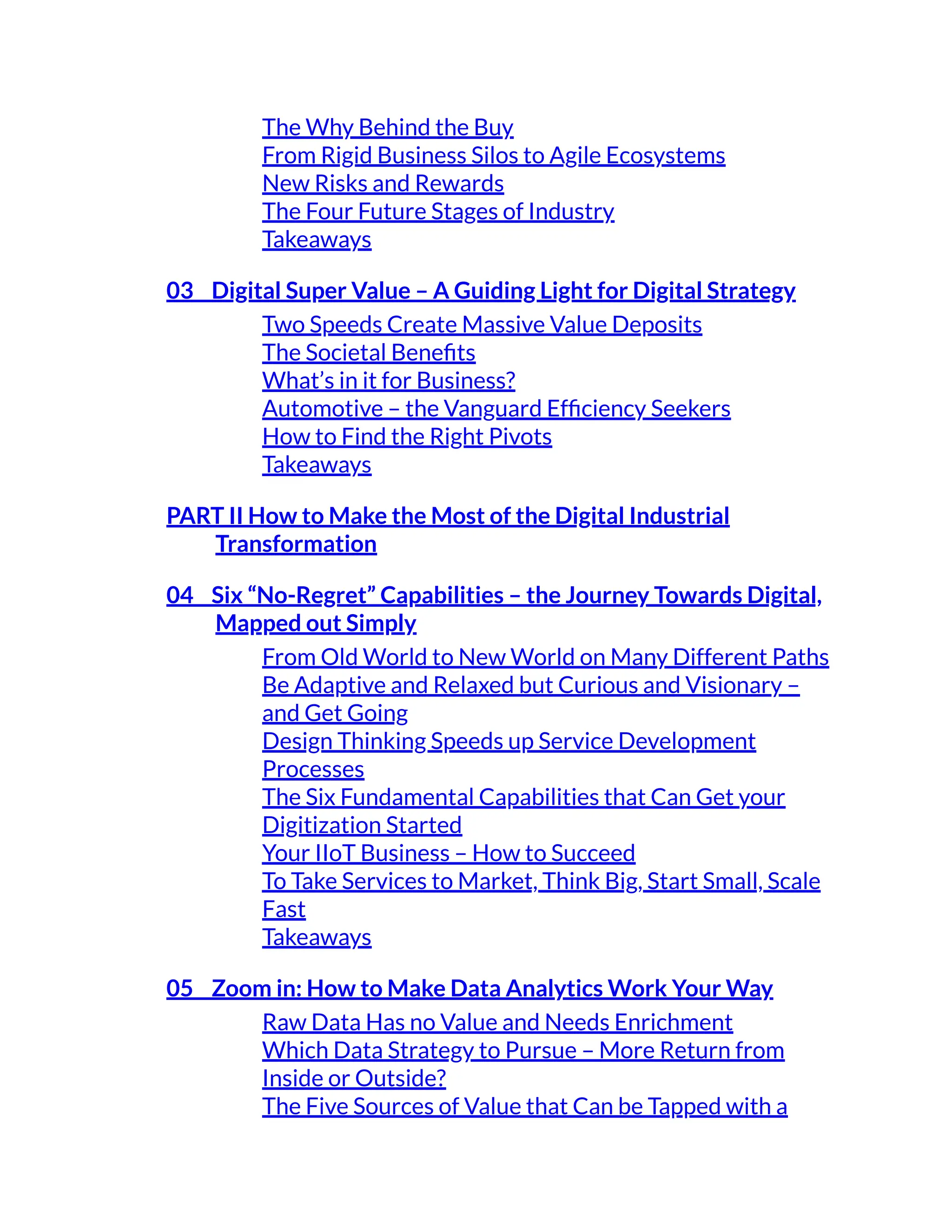 The Why Behind the Buy
From Rigid Business Silos to Agile Ecosystems
New Risks and Rewards
The Four Future Stages of Industry
Takeaways
03 Digital Super Value – A Guiding Light for Digital Strategy
Two Speeds Create Massive Value Deposits
The Societal Benefits
What’s in it for Business?
Automotive – the Vanguard Efficiency Seekers
How to Find the Right Pivots
Takeaways
PART II How to Make the Most of the Digital Industrial
Transformation
04 Six “No-Regret” Capabilities – the Journey Towards Digital,
Mapped out Simply
From Old World to New World on Many Different Paths
Be Adaptive and Relaxed but Curious and Visionary –
and Get Going
Design Thinking Speeds up Service Development
Processes
The Six Fundamental Capabilities that Can Get your
Digitization Started
Your IIoT Business – How to Succeed
To Take Services to Market, Think Big, Start Small, Scale
Fast
Takeaways
05 Zoom in: How to Make Data Analytics Work Your Way
Raw Data Has no Value and Needs Enrichment
Which Data Strategy to Pursue – More Return from
Inside or Outside?
The Five Sources of Value that Can be Tapped with a
 