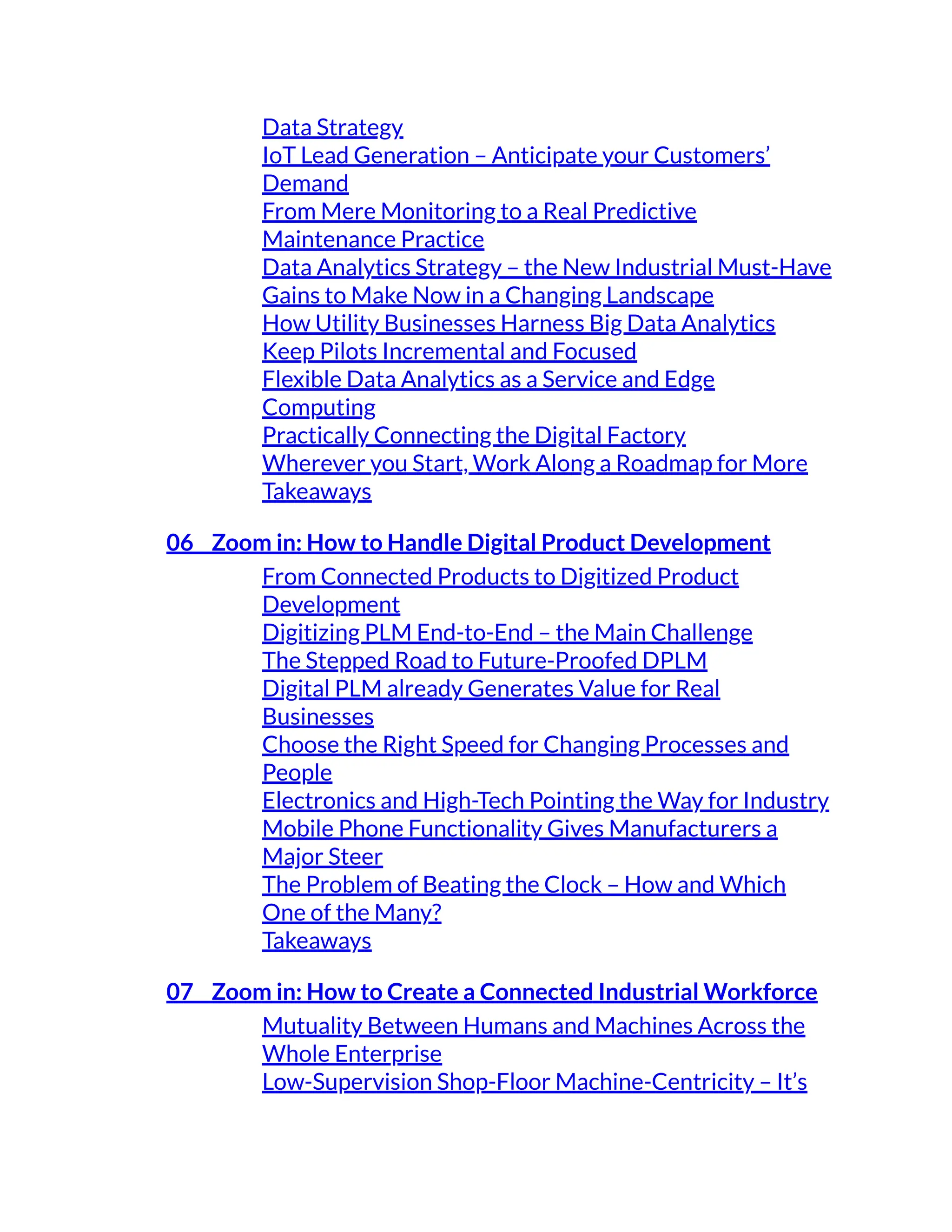 Data Strategy
IoT Lead Generation – Anticipate your Customers’
Demand
From Mere Monitoring to a Real Predictive
Maintenance Practice
Data Analytics Strategy – the New Industrial Must-Have
Gains to Make Now in a Changing Landscape
How Utility Businesses Harness Big Data Analytics
Keep Pilots Incremental and Focused
Flexible Data Analytics as a Service and Edge
Computing
Practically Connecting the Digital Factory
Wherever you Start, Work Along a Roadmap for More
Takeaways
06 Zoom in: How to Handle Digital Product Development
From Connected Products to Digitized Product
Development
Digitizing PLM End-to-End – the Main Challenge
The Stepped Road to Future-Proofed DPLM
Digital PLM already Generates Value for Real
Businesses
Choose the Right Speed for Changing Processes and
People
Electronics and High-Tech Pointing the Way for Industry
Mobile Phone Functionality Gives Manufacturers a
Major Steer
The Problem of Beating the Clock – How and Which
One of the Many?
Takeaways
07 Zoom in: How to Create a Connected Industrial Workforce
Mutuality Between Humans and Machines Across the
Whole Enterprise
Low-Supervision Shop-Floor Machine-Centricity – It’s
 