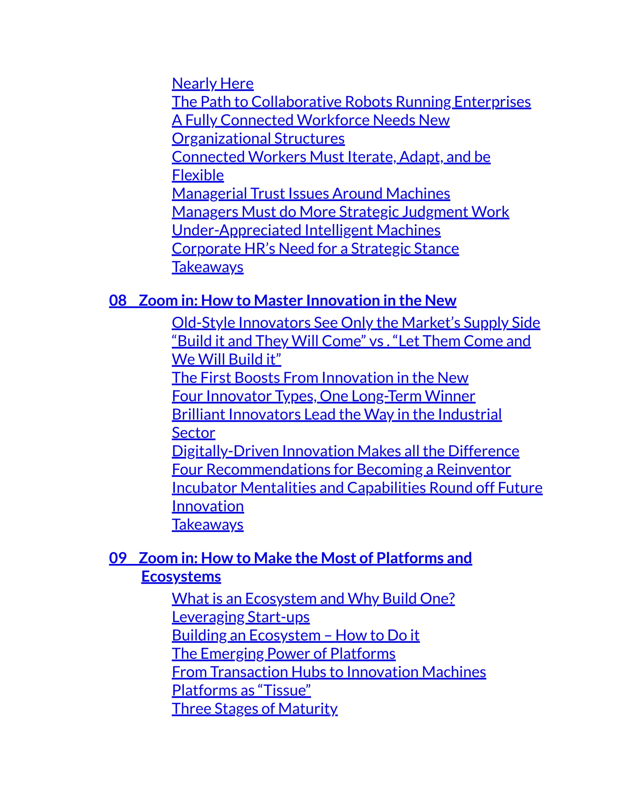 Nearly Here
The Path to Collaborative Robots Running Enterprises
A Fully Connected Workforce Needs New
Organizational Structures
Connected Workers Must Iterate, Adapt, and be
Flexible
Managerial Trust Issues Around Machines
Managers Must do More Strategic Judgment Work
Under-Appreciated Intelligent Machines
Corporate HR’s Need for a Strategic Stance
Takeaways
08 Zoom in: How to Master Innovation in the New
Old-Style Innovators See Only the Market’s Supply Side
“Build it and They Will Come” vs . “Let Them Come and
We Will Build it”
The First Boosts From Innovation in the New
Four Innovator Types, One Long-Term Winner
Brilliant Innovators Lead the Way in the Industrial
Sector
Digitally-Driven Innovation Makes all the Difference
Four Recommendations for Becoming a Reinventor
Incubator Mentalities and Capabilities Round off Future
Innovation
Takeaways
09 Zoom in: How to Make the Most of Platforms and
Ecosystems
What is an Ecosystem and Why Build One?
Leveraging Start-ups
Building an Ecosystem – How to Do it
The Emerging Power of Platforms
From Transaction Hubs to Innovation Machines
Platforms as “Tissue”
Three Stages of Maturity
 