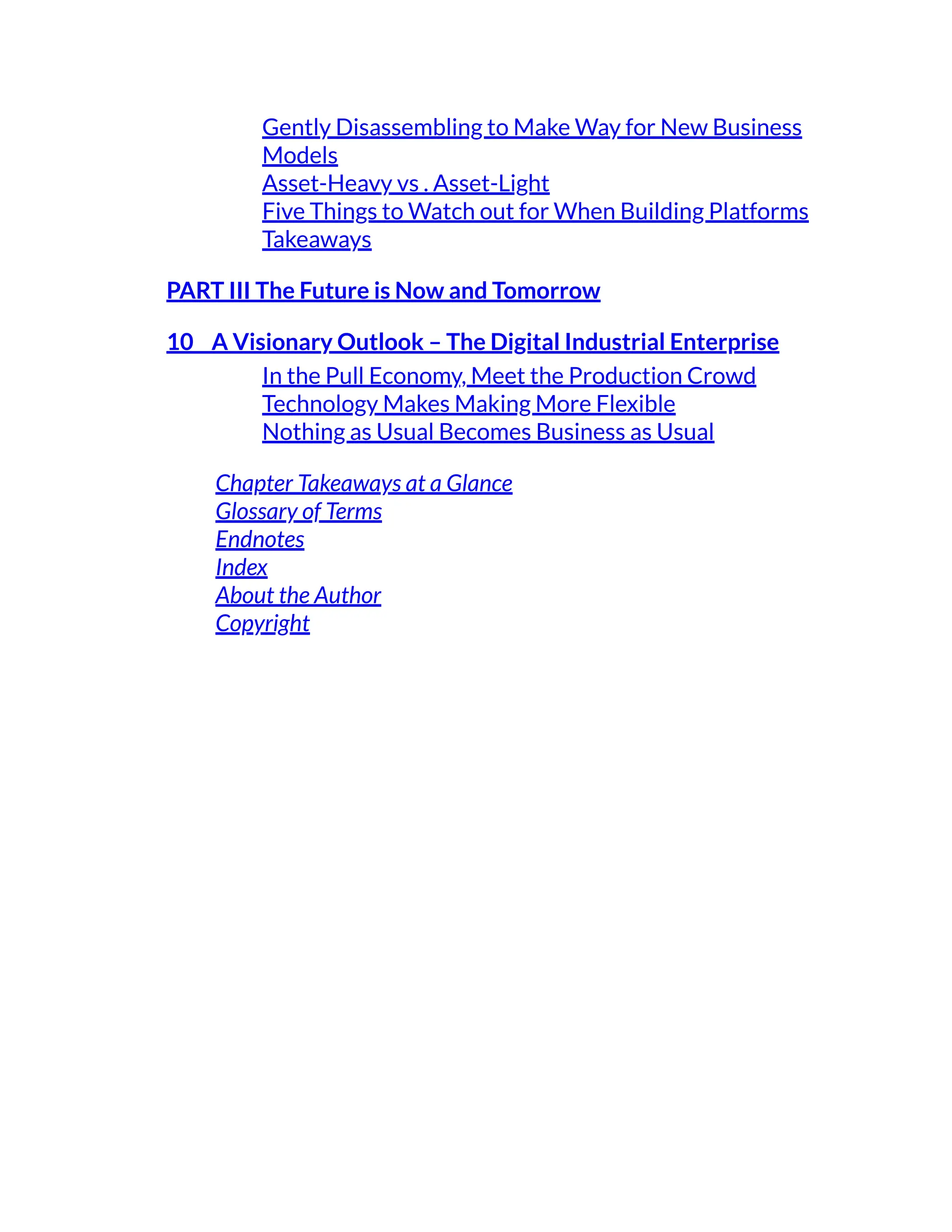 Gently Disassembling to Make Way for New Business
Models
Asset-Heavy vs . Asset-Light
Five Things to Watch out for When Building Platforms
Takeaways
PART III The Future is Now and Tomorrow
10 A Visionary Outlook – The Digital Industrial Enterprise
In the Pull Economy, Meet the Production Crowd
Technology Makes Making More Flexible
Nothing as Usual Becomes Business as Usual
Chapter Takeaways at a Glance
Glossary of Terms
Endnotes
Index
About the Author
Copyright
 