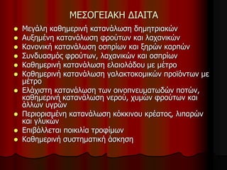 ΜΕΣΟΓΕΙΑΚΗ ΔΙΑΙΤΑ
 Μεγάλη καθημερινή κατανάλωση δημητριακών
 Αυξημένη κατανάλωση φρούτων και λαχανικών
 Κανονική κατανάλωση οσπρίων και ξηρών καρπών
 Συνδυασμός φρούτων, λαχανικών και οσπρίων
 Καθημερινή κατανάλωση ελαιολάδου με μέτρο
 Καθημερινή κατανάλωση γαλακτοκομικών προϊόντων με
μέτρο
 Ελάχιστη κατανάλωση των οινοπνευματωδών ποτών,
καθημερινή κατανάλωση νερού, χυμών φρούτων και
άλλων υγρών
 Περιορισμένη κατανάλωση κόκκινου κρέατος, λιπαρών
και γλυκών
 Επιβάλλεται ποικιλία τροφίμων
 Καθημερινή συστηματική άσκηση
 