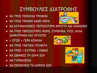 ΣΥΜΒΟΥΛΕΣ ΔΙΑΤΡΟΦΗΣ
 ΝΑ ΤΡΩΣ ΠΟΙΚΙΛΙΑ ΤΡΟΦΩΝ
 ΝΑ ΤΡΩΣ ΠΡΩΙΝΟ ΚΑΘΕ ΜΕΡΑ
 ΝΑ ΚΑΤΑΝΑΛΩΝΕΙΣ ΠΕΡΙΣΣΟΤΕΡΑ ΦΡΟΥΤΑ ΚΑΙ ΛΑΧΑΝΙΚΑ
 ΝΑ ΤΡΩΣ ΠΕΡΙΣΣΟΤΕΡΟ ΨΩΜΙ, ΖΥΜΑΡΙΚΑ, ΡΥΖΙ, ΑΛΛΑ
ΔΗΜΗΤΡΙΑΚΑ ΚΑΙ ΠΑΤΑΤΕΣ
 « ΧΤΙΣΕ » ΓΕΡΑ ΚΟΚΑΛΑ
 ΝΑ ΤΡΩΣ ΤΑΚΤΙΚΑ ΓΕΥΜΑΤΑ
 ΝΑ ΤΡΩΣ « ΕΞΥΠΝΑ » ΣΝΑΚΣ
 ΝΑ ΣΒΗΝΕΙΣ ΤΗ ΔΙΨΑ ΣΟΥ
 ΝΑ ΓΥΜΝΑΖΕΣΑΙ
 ΝΑ ΠΡΟΣΕΧΕΙΣ ΤΑ ΔΟΝΤΙΑ ΣΟΥ
 