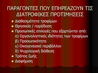 ΠΑΡΑΓΟΝΤΕΣ ΠΟΥ ΕΠΗΡΕΑΖΟΥΝ ΤΙΣ
ΔΙΑΤΡΟΦΙΚΕΣ ΠΡΟΤΙΜΗΣΕΙΣ
 Διαθεσιμότητα τροφίμων
 Θρησκεία / παράδοση
 Προσωπικές επιλογές που εξαρτώνται από:
α) Οργανοληπτικές ιδιότητες των τροφίμων
β) Προσωπικότητα
γ) Οικογενειακό περιβάλλον
δ) Ψυχολογική διάθεση
 Τρόπος ζωής
 Διαφήμιση
 