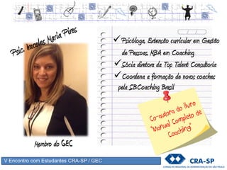 V Encontro com Estudantes CRA-SP / GEC
Psicóloga, Extensão curricular em Gestão
de Pessoas, MBA em Coaching
Sócia diretora da Top Talent Consultoria
Membro do GEC
Coordena a formação de novos coaches
pela SBCoaching Brasil
 