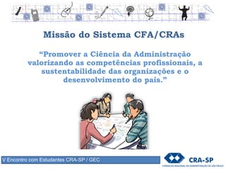Missão do Sistema CFA/CRAs
“Promover a Ciência da Administração
valorizando as competências profissionais, a
sustentabilidade das organizações e o
desenvolvimento do país.”
V Encontro com Estudantes CRA-SP / GEC
 