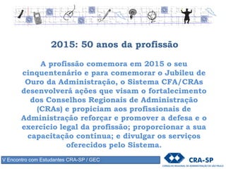 2015: 50 anos da profissão
A profissão comemora em 2015 o seu
cinquentenário e para comemorar o Jubileu de
Ouro da Administração, o Sistema CFA/CRAs
desenvolverá ações que visam o fortalecimento
dos Conselhos Regionais de Administração
(CRAs) e propiciam aos profissionais de
Administração reforçar e promover a defesa e o
exercício legal da profissão; proporcionar a sua
capacitação contínua; e divulgar os serviços
oferecidos pelo Sistema.
V Encontro com Estudantes CRA-SP / GEC
 