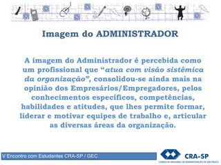 Imagem do ADMINISTRADOR
A imagem do Administrador é percebida como
um profissional que “atua com visão sistêmica
da organização”, consolidou-se ainda mais na
opinião dos Empresários/Empregadores, pelos
conhecimentos específicos, competências,
habilidades e atitudes, que lhes permite formar,
liderar e motivar equipes de trabalho e, articular
as diversas áreas da organização.
V Encontro com Estudantes CRA-SP / GEC
 
