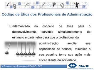 V Encontro com Estudantes CRA-SP / GEC
Fundamentado no conceito de ética para o
desenvolvimento, servindo simultaneamente de
estímulo e parâmetro para que o profissional da
Código de Ética dos Profissionais de Administração
administração amplie sua
capacidade de pensar, visualize o
seu papel e torne sua ação mais
eficaz diante da sociedade.
 