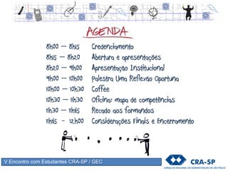 8h00 – 8h15 Credenciamento
8h15 – 8h20 Abertura e apresentações
8h20 – 9h00 Apresentação Institucional
9h00 – 10h00 Palestra Uma Reflexão Oportuna
10h00 – 10h30 Coffee
10h30 – 11h30 Oficina: mapa de competências
11h30 – 11h45 Recado aos formandos
11h45 - 12h00 Considerações Finais e Encerramento
V Encontro com Estudantes CRA-SP / GEC
 