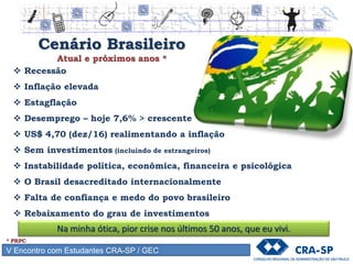 V Encontro com Estudantes CRA-SP / GEC
Cenário Brasileiro
Atual e próximos anos *
 Recessão
 Inflação elevada
 Estagflação
 Desemprego – hoje 7,6% > crescente
 US$ 4,70 (dez/16) realimentando a inflação
 Sem investimentos (incluindo de estrangeiros)
 Instabilidade política, econômica, financeira e psicológica
 O Brasil desacreditado internacionalmente
 Falta de confiança e medo do povo brasileiro
 Rebaixamento do grau de investimentos
* PRPC
Na minha ótica, pior crise nos últimos 50 anos, que eu vivi.
 