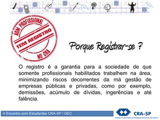 V Encontro com Estudantes CRA-SP / GEC
Desconto de 50% na anuidade correspondente ao ano de registro
• anuidade correspondente será cobrada após a colação de grau e a efetivação do registro
Isenção da taxa de inscrição
Documentos necessários:
• Requerimento de inscrição devidamente
preenchido (site);
• RG (cópia autenticada), CPF,
• Título de eleitor,
• Reservista (homens) e
• comprovante de endereço;
• 1 foto 3x4 (tipo documento)
• Taxa de expedição da Carteira (R$ 29,00)
 