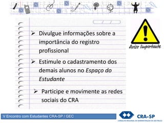 V Encontro com Estudantes CRA-SP / GEC
Porque Registrar-se ?
O registro é a garantia para a sociedade de que
somente profissionais habilitados trabalhem na área,
minimizando riscos decorrentes da má gestão de
empresas públicas e privadas, como por exemplo,
demissões, acúmulo de dívidas, ingerências e até
falência.
 