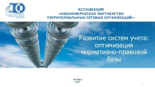 Развитие систем учета:
оптимизация
нормативно-правовой
базы
АССОЦИАЦИЯ
«НЕКОММЕРЧЕСКОЕ ПАРТНЕРСТВО
ТЕРРИТОРИАЛЬНЫХ СЕТЕВЫХ ОРГАНИЗАЦИЙ»
Октябрь
2016 1
 