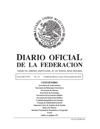 Tomo DCCLVII No. 16 Ciudad de México, lunes 24 de octubre de 2016
CONTENIDO
Secretaría de Gobernación
Secretaría de Relaciones Exteriores
Secretaría de Marina
Secretaría de Economía
Secretaría de la Función Pública
Secretaría de Educación Pública
Comisión Reguladora de Energía
Consejo de Salubridad General
Suprema Corte de Justicia de la Nación
Banco de México
Instituto Nacional de Estadística y Geografía
Avisos
Indice en página 125
$21.00 EJEMPLAR
 