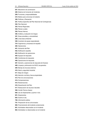 10 (Primera Sección) DIARIO OFICIAL Lunes 24 de octubre de 2016
207. Mecanismo de coordinación
208. Sistema de Comando de Incidentes
209. Funciones y responsabilidades
210. Medios para comunicar el incidente
300. Políticas y Planeación
301. Política específica del Plan Nacional de Contingencias
302. Plan Nacional
303. Planes Regionales
304. Planes Locales
305. Planes Internos
306. Análisis y evaluación de riesgos
307. Áreas sensibles y vulnerabilidad
308. Línea base ambiental
309. Inventario de equipo especializado
310. Organismos y empresas de respaldo
400. Operaciones
401. Activación del Plan
402. Notificación expedita
403. Notificación de operaciones
404. Equipos de respuesta
405. Condiciones de respuesta
406. Operaciones de respuesta
407. Decisión y operaciones de respuesta de limpieza
408. Limpieza y eliminación de HHCC recuperados
409. Manejo de recursos externos
410. Salud y seguridad industrial
411. Mapa de riesgos
412. Atención a la flora y fauna empetrolada
413. Plan de comunicaciones
414. Compensaciones
415. Reclamaciones
416. Desactivación del Plan
417. Restauración de recursos naturales
500. Comité Técnico Asesor
600. Uso de dispersantes y quema in situ
601. Dispersantes
602. Quema in situ
700. Información pública
701. Preparación de los comunicados
800. Financiamiento del incidente contaminante
801. Actividades relacionadas con el incidente
802. Actividades no relacionadas con el incidente
 