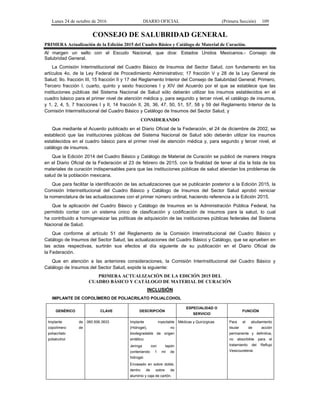 Lunes 24 de octubre de 2016 DIARIO OFICIAL (Primera Sección) 109
CONSEJO DE SALUBRIDAD GENERAL
PRIMERA Actualización de la Edición 2015 del Cuadro Básico y Catálogo de Material de Curación.
Al margen un sello con el Escudo Nacional, que dice: Estados Unidos Mexicanos.- Consejo de
Salubridad General.
La Comisión Interinstitucional del Cuadro Básico de Insumos del Sector Salud, con fundamento en los
artículos 4o. de la Ley Federal de Procedimiento Administrativo; 17 fracción V y 28 de la Ley General de
Salud; 9o. fracción III, 15 fracción II y 17 del Reglamento Interior del Consejo de Salubridad General; Primero,
Tercero fracción I, cuarto, quinto y sexto fracciones I y XIV del Acuerdo por el que se establece que las
instituciones públicas del Sistema Nacional de Salud sólo deberán utilizar los insumos establecidos en el
cuadro básico para el primer nivel de atención médica y, para segundo y tercer nivel, el catálogo de insumos,
y 1, 2, 4, 5, 7 fracciones I y II, 14 fracción II, 26, 36, 47, 50, 51, 57, 58 y 59 del Reglamento Interior de la
Comisión Interinstitucional del Cuadro Básico y Catálogo de Insumos del Sector Salud, y
CONSIDERANDO
Que mediante el Acuerdo publicado en el Diario Oficial de la Federación, el 24 de diciembre de 2002, se
estableció que las instituciones públicas del Sistema Nacional de Salud sólo deberán utilizar los insumos
establecidos en el cuadro básico para el primer nivel de atención médica y, para segundo y tercer nivel, el
catálogo de insumos.
Que la Edición 2014 del Cuadro Básico y Catálogo de Material de Curación se publicó de manera íntegra
en el Diario Oficial de la Federación el 23 de febrero de 2015, con la finalidad de tener al día la lista de los
materiales de curación indispensables para que las instituciones públicas de salud atiendan los problemas de
salud de la población mexicana.
Que para facilitar la identificación de las actualizaciones que se publicarán posterior a la Edición 2015, la
Comisión Interinstitucional del Cuadro Básico y Catálogo de Insumos del Sector Salud aprobó reiniciar
la nomenclatura de las actualizaciones con el primer número ordinal, haciendo referencia a la Edición 2015.
Que la aplicación del Cuadro Básico y Catálogo de Insumos en la Administración Pública Federal, ha
permitido contar con un sistema único de clasificación y codificación de insumos para la salud, lo cual
ha contribuido a homogeneizar las políticas de adquisición de las instituciones públicas federales del Sistema
Nacional de Salud.
Que conforme al artículo 51 del Reglamento de la Comisión Interinstitucional del Cuadro Básico y
Catálogo de Insumos del Sector Salud, las actualizaciones del Cuadro Básico y Catálogo, que se aprueben en
las actas respectivas, surtirán sus efectos al día siguiente de su publicación en el Diario Oficial de
la Federación.
Que en atención a las anteriores consideraciones, la Comisión Interinstitucional del Cuadro Básico y
Catálogo de Insumos del Sector Salud, expide la siguiente:
PRIMERA ACTUALIZACIÓN DE LA EDICIÓN 2015 DEL
CUADRO BÁSICO Y CATÁLOGO DE MATERIAL DE CURACIÓN
INCLUSIÓN
IMPLANTE DE COPOLÍMERO DE POLIACRILATO POLIALCOHOL
GENÉRICO CLAVE DESCRIPCIÓN
ESPECIALIDAD O
SERVICIO
FUNCIÓN
Implante de
copolímero de
poliacrilato
polialcohol
060.506.3833 Implante inyectable
(Hidrogel), no
biodegradable de origen
sintético.
Jeringa con tapón
conteniendo 1 ml de
hidrogel.
Envasado en sobre doble,
dentro de sobre de
aluminio y caja de cartón.
Médicas y Quirúrgicas Para el abultamiento
tisular de acción
permanente y definitiva,
no absorbible para el
tratamiento del Reflujo
Vesicoureteral.
 