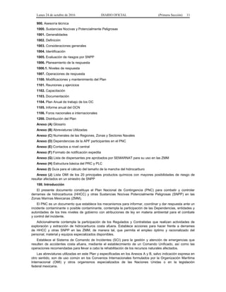 Lunes 24 de octubre de 2016 DIARIO OFICIAL (Primera Sección) 11
900. Asesoría técnica
1000. Sustancias Nocivas y Potencialmente Peligrosas
1001. Generalidades
1002. Definición
1003. Consideraciones generales
1004. Identificación
1005. Evaluación de riesgos por SNPP
1006. Planeamiento de la respuesta
1006.1. Niveles de respuesta
1007. Operaciones de respuesta
1100. Modificaciones y mantenimiento del Plan
1101. Reuniones y ejercicios
1102. Capacitación
1103. Documentación
1104. Plan Anual de trabajo de los OC
1105. Informe anual del OCN
1106. Foros nacionales e internacionales
1200. Distribución del Plan
Anexo (A) Glosario
Anexo (B) Abreviaturas Utilizadas
Anexo (C) Numerales de las Regiones, Zonas y Sectores Navales
Anexo (D) Dependencias de la APF participantes en el PNC
Anexo (E) Contactos a nivel central
Anexo (F) Formato de notificación expedita
Anexo (G) Lista de dispersantes pre aprobados por SEMARNAT para su uso en las ZMM
Anexo (H) Estructura básica del PRC y PLC
Anexo (I) Guía para el cálculo del tamaño de la mancha del hidrocarburo
Anexo (J) Lista OMI de los 20 principales productos químicos con mayores posibilidades de riesgo de
resultar afectados en un siniestro de SNPP
100. Introducción
El presente documento constituye el Plan Nacional de Contingencia (PNC) para combatir y controlar
derrames de hidrocarburos (HHCC) y otras Sustancias Nocivas Potencialmente Peligrosas (SNPP) en las
Zonas Marinas Mexicanas (ZMM).
El PNC es un documento que establece los mecanismos para informar, coordinar y dar respuesta ante un
incidente contaminante o posible contaminante, contempla la participación de las Dependencias, entidades y
autoridades de los tres niveles de gobierno con atribuciones de ley en materia ambiental para el combate
y control del incidente.
Adicionalmente contempla la participación de los Regulados y Contratistas que realizan actividades de
exploración y extracción de hidrocarburos costa afuera. Establece acciones para hacer frente a derrames
de HHCC y otras SNPP en las ZMM, de manera tal, que permita el empleo óptimo y racionalizado del
personal, material y equipos especializados disponibles.
Establece el Sistema de Comando de Incidentes (SCI) para la gestión y atención de emergencias que
resulten de accidentes costa afuera, mediante el establecimiento de un Comando Unificado, así como las
operaciones recomendadas para llevar a cabo la rehabilitación de los recursos naturales afectados.
Las abreviaturas utilizadas en este Plan y especificadas en los Anexos A y B, salvo indicación expresa en
otro sentido, son de uso común en los Convenios Internacionales formulados por la Organización Marítima
Internacional (OMI) y otros organismos especializados de las Naciones Unidas o en la legislación
federal mexicana.
 