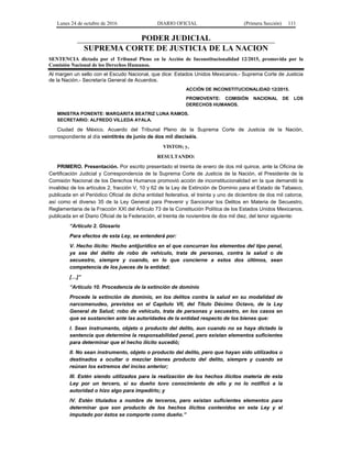 Lunes 24 de octubre de 2016 DIARIO OFICIAL (Primera Sección) 111
PODER JUDICIAL
SUPREMA CORTE DE JUSTICIA DE LA NACION
SENTENCIA dictada por el Tribunal Pleno en la Acción de Inconstitucionalidad 12/2015, promovida por la
Comisión Nacional de los Derechos Humanos.
Al margen un sello con el Escudo Nacional, que dice: Estados Unidos Mexicanos.- Suprema Corte de Justicia
de la Nación.- Secretaría General de Acuerdos.
ACCIÓN DE INCONSTITUCIONALIDAD 12/2015.
PROMOVENTE: COMISIÓN NACIONAL DE LOS
DERECHOS HUMANOS.
MINISTRA PONENTE: MARGARITA BEATRIZ LUNA RAMOS.
SECRETARIO: ALFREDO VILLEDA AYALA.
Ciudad de México. Acuerdo del Tribunal Pleno de la Suprema Corte de Justicia de la Nación,
correspondiente al día veintitrés de junio de dos mil dieciséis.
VISTOS; y,
RESULTANDO:
PRIMERO. Presentación. Por escrito presentado el treinta de enero de dos mil quince, ante la Oficina de
Certificación Judicial y Correspondencia de la Suprema Corte de Justicia de la Nación, el Presidente de la
Comisión Nacional de los Derechos Humanos promovió acción de inconstitucionalidad en la que demandó la
invalidez de los artículos 2, fracción V, 10 y 62 de la Ley de Extinción de Dominio para el Estado de Tabasco,
publicada en el Periódico Oficial de dicha entidad federativa, el treinta y uno de diciembre de dos mil catorce,
así como el diverso 35 de la Ley General para Prevenir y Sancionar los Delitos en Materia de Secuestro,
Reglamentaria de la Fracción XXI del Artículo 73 de la Constitución Política de los Estados Unidos Mexicanos,
publicada en el Diario Oficial de la Federación, el treinta de noviembre de dos mil diez, del tenor siguiente:
“Artículo 2. Glosario
Para efectos de esta Ley, se entenderá por:
V. Hecho ilícito: Hecho antijurídico en el que concurran los elementos del tipo penal,
ya sea del delito de robo de vehículo, trata de personas, contra la salud o de
secuestro, siempre y cuando, en lo que concierne a estos dos últimos, sean
competencia de los jueces de la entidad;
[…]”
“Artículo 10. Procedencia de la extinción de dominio
Procede la extinción de dominio, en los delitos contra la salud en su modalidad de
narcomenudeo, previstos en el Capítulo VII, del Título Décimo Octavo, de la Ley
General de Salud; robo de vehículo, trata de personas y secuestro, en los casos en
que se sustancien ante las autoridades de la entidad respecto de los bienes que:
I. Sean instrumento, objeto o producto del delito, aun cuando no se haya dictado la
sentencia que determine la responsabilidad penal, pero existan elementos suficientes
para determinar que el hecho ilícito sucedió;
II. No sean instrumento, objeto o producto del delito, pero que hayan sido utilizados o
destinados a ocultar o mezclar bienes producto del delito, siempre y cuando se
reúnan los extremos del inciso anterior;
III. Estén siendo utilizados para la realización de los hechos ilícitos materia de esta
Ley por un tercero, si su dueño tuvo conocimiento de ello y no lo notificó a la
autoridad o hizo algo para impedirlo; y
IV. Estén titulados a nombre de terceros, pero existan suficientes elementos para
determinar que son producto de los hechos ilícitos contenidos en esta Ley y el
imputado por éstos se comporte como dueño.”
 