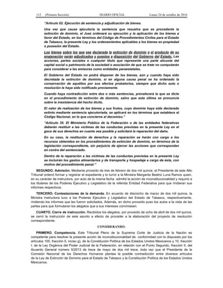 112 (Primera Sección) DIARIO OFICIAL Lunes 24 de octubre de 2016
“Artículo 62. Ejecución de sentencia y adjudicación de bienes.
Una vez que cause ejecutoria la sentencia que resuelva que es procedente la
extinción de dominio, el Juez ordenará su ejecución y la aplicación de los bienes a
favor del Estado, en los términos del Código de Procedimientos Civiles para el Estado
de Tabasco, la presente Ley y los ordenamientos aplicables a los bienes en propiedad
o posesión del Estado.
Los bienes sobre los que sea declarada la extinción de dominio o el producto de su
enajenación serán adjudicados y puestos a disposición del Gobierno del Estado. Las
acciones, partes sociales o cualquier título que represente una parte alícuota del
capital social o patrimonio de la sociedad o asociación de que se trate no computarán
para considerar a las emisoras como entidades paraestatales.
El Gobierno del Estado no podrá disponer de los bienes, aún y cuando haya sido
decretada la extinción de dominio, si en alguna causa penal se ha ordenado la
conservación de aquéllos por sus efectos probatorios, siempre que dicho auto o
resolución le haya sido notificado previamente.
Cuando haya contradicción entre dos o más sentencias, prevalecerá la que se dicte
en el procedimiento de extinción de dominio, salvo que esta última se pronuncie
sobre la inexistencia del hecho ilícito.
El valor de realización de los bienes y sus frutos, cuyo dominio haya sido declarado
extinto mediante sentencia ejecutoriada, se aplicará en los términos que establece el
Código Nacional, en lo que concierne al decomiso.”
“Artículo 35. El Ministerio Público de la Federación o de las entidades federativas
deberán restituir a las víctimas de las conductas previstas en la presente Ley en el
goce de sus derechos en cuanto sea posible y solicitará la reparación del daño.
En su caso, la restitución de derechos y la reparación se harán con cargo a los
recursos obtenidos en los procedimientos de extinción de dominio, en términos de la
legislación correspondiente, sin perjuicio de ejercer las acciones que correspondan
en contra del sentenciado.
Dentro de la reparación a las víctimas de las conductas previstas en la presente Ley
se incluirán los gastos alimentarios y de transporte y hospedaje a cargo de ésta, con
motivo del procedimiento penal.”
SEGUNDO. Admisión. Mediante proveído de tres de febrero de dos mil quince, el Presidente de este Alto
Tribunal ordenó formar y registrar el expediente y lo turnó a la Ministra Margarita Beatriz Luna Ramos quien,
en su carácter de instructora, por auto de la misma fecha admitió la acción de inconstitucionalidad y requirió a
los titulares de los Poderes Ejecutivo y Legislativo de la referida Entidad Federativa para que rindieran sus
informes respectivos.
TERCERO. Contestaciones de la demanda. En acuerdo de dieciocho de marzo de dos mil quince, la
Ministra Instructora tuvo a los Poderes Ejecutivo y Legislativo del Estado de Tabasco, respectivamente,
rindiendo los informes que les fueron solicitados. Además, en dicho proveído puso los autos a la vista de las
partes para que formularan los alegatos que a sus intereses conviniesen.
CUARTO. Cierre de instrucción. Recibidos los alegatos, por proveído de ocho de abril de dos mil quince,
se cerró la instrucción de este asunto a efecto de proceder a la elaboración del proyecto de resolución
correspondiente.
CONSIDERANDO:
PRIMERO. Competencia. Este Tribunal Pleno de la Suprema Corte de Justicia de la Nación es
competente para resolver la presente acción de inconstitucionalidad de conformidad con lo dispuesto por los
artículos 105, fracción II, inciso g), de la Constitución Política de los Estados Unidos Mexicanos y 10, fracción
I, de la Ley Orgánica del Poder Judicial de la Federación, en relación con el Punto Segundo, fracción II, del
Acuerdo General número 5/2013 de trece de mayo de dos mil trece, toda vez que el Presidente de la
Comisión Nacional de los Derechos Humanos plantea la posible contradicción entre diversos artículos
de la Ley de Extinción de Dominio para el Estado de Tabasco y la Constitución Política de los Estados Unidos
Mexicanos.
 