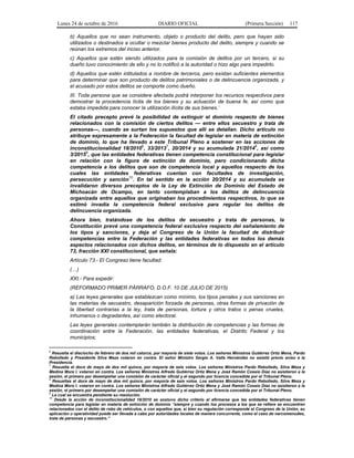 Lunes 24 de octubre de 2016 DIARIO OFICIAL (Primera Sección) 117
b) Aquellos que no sean instrumento, objeto o producto del delito, pero que hayan sido
utilizados o destinados a ocultar o mezclar bienes producto del delito, siempre y cuando se
reúnan los extremos del inciso anterior.
c) Aquellos que estén siendo utilizados para la comisión de delitos por un tercero, si su
dueño tuvo conocimiento de ello y no lo notificó a la autoridad o hizo algo para impedirlo.
d) Aquellos que estén intitulados a nombre de terceros, pero existan suficientes elementos
para determinar que son producto de delitos patrimoniales o de delincuencia organizada, y
el acusado por estos delitos se comporte como dueño.
III. Toda persona que se considere afectada podrá interponer los recursos respectivos para
demostrar la procedencia lícita de los bienes y su actuación de buena fe, así como que
estaba impedida para conocer la utilización ilícita de sus bienes.’
El citado precepto prevé la posibilidad de extinguir el dominio respecto de bienes
relacionados con la comisión de ciertos delitos — entre ellos secuestro y trata de
personas—, cuando se surtan los supuestos que allí se detallan. Dicho artículo no
atribuye expresamente a la Federación la facultad de legislar en materia de extinción
de dominio, lo que ha llevado a este Tribunal Pleno a sostener en las acciones de
inconstitucionalidad 18/2010
6
, 33/2013
7
, 20/2014 y su acumulada 21/2014
8
, así como
3/20159
, que las entidades federativas tienen competencia constitucional para legislar
en relación con la figura de extinción de dominio, pero condicionando dicha
competencia a los delitos que son de competencia local y aquellos respecto de los
cuales las entidades federativas cuentan con facultades de investigación,
persecución y sanción
10
. En tal sentido en la acción 20/2014 y su acumulada se
invalidaron diversos preceptos de la Ley de Extinción de Dominio del Estado de
Michoacán de Ocampo, en tanto contemplaban a los delitos de delincuencia
organizada entre aquellos que originaban los procedimientos respectivos, lo que se
estimó invadía la competencia federal exclusiva para regular los delitos de
delincuencia organizada.
Ahora bien, tratándose de los delitos de secuestro y trata de personas, la
Constitución prevé una competencia federal exclusiva respecto del señalamiento de
los tipos y sanciones, y deja al Congreso de la Unión la facultad de distribuir
competencias entre la Federación y las entidades federativas en todos los demás
aspectos relacionados con dichos delitos, en términos de lo dispuesto en el artículo
73, fracción XXI constitucional, que señala:
Artículo 73.- El Congreso tiene facultad:
(…)
XXI.- Para expedir:
(REFORMADO PRIMER PÁRRAFO, D.O.F. 10 DE JULIO DE 2015)
a) Las leyes generales que establezcan como mínimo, los tipos penales y sus sanciones en
las materias de secuestro, desaparición forzada de personas, otras formas de privación de
la libertad contrarias a la ley, trata de personas, tortura y otros tratos o penas crueles,
inhumanos o degradantes, así como electoral.
Las leyes generales contemplarán también la distribución de competencias y las formas de
coordinación entre la Federación, las entidades federativas, el Distrito Federal y los
municipios;
6
Resuelta el dieciocho de febrero de dos mil catorce, por mayoría de siete votos. Los señores Ministros Gutiérrez Ortiz Mena, Pardo
Rebolledo y Presidente Silva Meza votaron en contra. El señor Ministro Sergio A. Valls Hernández no asistió previo aviso a la
Presidencia.
7
Resuelta el doce de mayo de dos mil quince, por mayoría de seis votos. Los señores Ministros Pardo Rebolledo, Silva Meza y
Medina Mora I. votaron en contra. Los señores Ministros Alfredo Gutiérrez Ortiz Mena y José Ramón Cossío Díaz no asistieron a la
sesión, el primero por desempeñar una comisión de carácter oficial y el segundo por licencia concedida por el Tribunal Pleno.
8
Resueltas el doce de mayo de dos mil quince, por mayoría de seis votos. Los señores Ministros Pardo Rebolledo, Silva Meza y
Medina Mora I. votaron en contra. Los señores Ministros Alfredo Gutiérrez Ortiz Mena y José Ramón Cossío Díaz no asistieron a la
sesión, el primero por desempeñar una comisión de carácter oficial y el segundo por licencia concedida por el Tribunal Pleno.
9
La cual se encuentra pendiente su resolución.
10
Desde la acción de inconstitucionalidad 18/2010 se sostuvo dicho criterio al afirmarse que las entidades federativas tienen
competencia para legislar en materia de extinción de dominio “siempre y cuando los procesos a los que se refiere se encuentren
relacionados con el delito de robo de vehículos, o con aquellos que, si bien su regulación corresponde al Congreso de la Unión, su
aplicación u operatividad puede ser llevada a cabo por autoridades locales de manera concurrente, como el caso de narcomenudeo,
trata de personas y secuestro.”
 