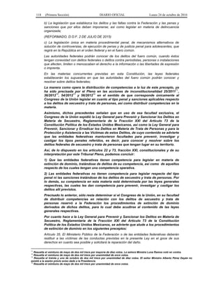 118 (Primera Sección) DIARIO OFICIAL Lunes 24 de octubre de 2016
b) La legislación que establezca los delitos y las faltas contra la Federación y las penas y
sanciones que por ellos deban imponerse; así como legislar en materia de delincuencia
organizada;
(REFORMADO, D.O.F. 2 DE JULIO DE 2015)
c) La legislación única en materia procedimental penal, de mecanismos alternativos de
solución de controversias, de ejecución de penas y de justicia penal para adolescentes, que
regirá en la República en el orden federal y en el fuero común.
Las autoridades federales podrán conocer de los delitos del fuero común, cuando éstos
tengan conexidad con delitos federales o delitos contra periodistas, personas o instalaciones
que afecten, limiten o menoscaben el derecho a la información o las libertades de expresión
o imprenta.
En las materias concurrentes previstas en esta Constitución, las leyes federales
establecerán los supuestos en que las autoridades del fuero común podrán conocer y
resolver sobre delitos federales;
La manera como opera la distribución de competencias a la luz de este precepto, ya
ha sido precisada por el Pleno en las acciones de inconstitucionalidad 25/2011
11
,
36/2012
12
, 54/2012
13
y 56/2012
14
en el sentido de que corresponde únicamente al
Congreso de la Unión legislar en cuanto al tipo penal y sanciones aplicables respecto
a los delitos de secuestro y trata de personas, así como distribuir competencias en la
materia.
Asimismo, dichos precedentes señalan que en uso de esa facultad exclusiva, el
Congreso de la Unión expidió la Ley General para Prevenir y Sancionar los Delitos en
Materia de Secuestro, Reglamentaria de la Fracción XXI del Artículo 73 de la
Constitución Política de los Estados Unidos Mexicanos, así como la Ley General para
Prevenir, Sancionar y Erradicar los Delitos en Materia de Trata de Personas y para la
Protección y Asistencia a las Víctimas de estos Delitos, de cuyo contenido se advierte
que las entidades federativas mantuvieron facultades para prevenir, investigar y
castigar los tipos penales referidos, es decir, para conocer y resolver sobre los
delitos federales de secuestro y trata de personas que tengan lugar en su territorio.
Así, de lo dispuesto en los artículos 22 y 73, fracción XXI, constitucionales y de su
interpretación por este Tribunal Pleno, podemos concluir:
1) Que las entidades federativas tienen competencia para legislar en materia de
extinción de dominio, tratándose de delitos de su competencia, así como de aquellos
respecto de los cuales tengan una competencia operativa.
2) Las entidades federativas no tienen competencia para legislar respecto del tipo
penal ni las sanciones tratándose de los delitos de secuestro y trata de personas. Por
lo demás, su competencia en esta materia está determinada por las leyes generales
respectivas, las cuales les dan competencia para prevenir, investigar y castigar los
delitos allí previstos.
Precisado lo anterior, sólo resta determinar si el Congreso de la Unión, en su facultad
de distribuir competencias en relación con los delitos de secuestro y trata de
personas reservó a la Federación los procedimientos de extinción de dominio
derivados de dichos delitos, para lo cual debe acudirse al contenido de las leyes
generales respectivas.
Por cuanto hace a la Ley General para Prevenir y Sancionar los Delitos en Materia de
Secuestro, Reglamentaria de la Fracción XXI del Artículo 73 de la Constitución
Política de los Estados Unidos Mexicanos, se advierte que alude a los procedimientos
de extinción de dominio en los siguientes preceptos:
Artículo 35. El Ministerio Público de la Federación o de las entidades federativas deberán
restituir a las víctimas de las conductas previstas en la presente Ley en el goce de sus
derechos en cuanto sea posible y solicitará la reparación del daño.
11
Resuelta el veintiuno de mayo de dos mil trece por mayoría de diez votos. La señora Ministra Luna Ramos votó en contra.
12
Resuelta el veintiuno de mayo de dos mil trece por unanimidad de once votos.
13
Resuelta el treinta y uno de octubre de dos mil trece por unanimidad de diez votos. El señor Ministro Alberto Pérez Dayán no
asistió a la sesión previo aviso dado a la Presidencia.
14
Resuelta el veintiuno de mayo de dos mil trece por unanimidad de once votos.
 
