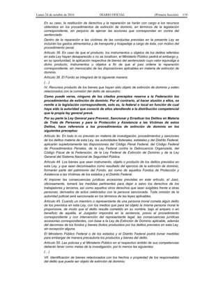 Lunes 24 de octubre de 2016 DIARIO OFICIAL (Primera Sección) 119
En su caso, la restitución de derechos y la reparación se harán con cargo a los recursos
obtenidos en los procedimientos de extinción de dominio, en términos de la legislación
correspondiente, sin perjuicio de ejercer las acciones que correspondan en contra del
sentenciado.
Dentro de la reparación a las víctimas de las conductas previstas en la presente Ley se
incluirán los gastos alimentarios y de transporte y hospedaje a cargo de ésta, con motivo del
procedimiento penal.
Artículo 36. En caso de que el producto, los instrumentos u objetos de los delitos referidos
en esta Ley hayan desaparecido o no se localicen, el Ministerio Público pedirá el embargo y,
en su oportunidad, la aplicación respectiva de bienes del sentenciado cuyo valor equivalga a
dicho producto, instrumentos u objetos a fin de que el juez ordene la reparación
correspondiente, sin menoscabo de las disposiciones aplicables en materia de extinción de
dominio.
Artículo 38. El Fondo se integrará de la siguiente manera:
(…)
IV. Recursos producto de los bienes que hayan sido objeto de extinción de dominio y estén
relacionados con la comisión del delito de secuestro;
Como puede verse, ninguno de los citados preceptos reserva a la Federación los
procedimientos de extinción de dominio. Por el contrario, al hacer alusión a ellos, se
remite a la legislación correspondiente, esto es, la federal o local en función de cual
haya sido la autoridad que conoció de ellos atendiendo a la distribución competencial
que la propia ley general prevé.
Por su parte la Ley General para Prevenir, Sancionar y Erradicar los Delitos en Materia
de Trata de Personas y para la Protección y Asistencia a las Víctimas de estos
Delitos, hace referencia a los procedimientos de extinción de dominio en los
siguientes preceptos:
Artículo 9o. En todo lo no previsto en materia de investigación, procedimientos y sanciones
de los delitos materia de esta Ley, las autoridades federales, estatales y del Distrito Federal,
aplicarán supletoriamente las disposiciones del Código Penal Federal, del Código Federal
de Procedimientos Penales, de la Ley Federal contra la Delincuencia Organizada, del
Código Fiscal de la Federación, de la Ley Federal de Extinción de Dominio y de la Ley
General del Sistema Nacional de Seguridad Pública.
Artículo 44. Los bienes que sean instrumento, objeto o producto de los delitos previstos en
esta Ley, y que sean decomisados como resultado del ejercicio de la extinción de dominio,
formarán parte del patrimonio del Fondo, así como de aquellos Fondos de Protección y
Asistencia a las Víctimas de los estados y el Distrito Federal.
Al imponer las consecuencias jurídicas accesorias previstas en este artículo, el Juez,
oficiosamente, tomará las medidas pertinentes para dejar a salvo los derechos de los
trabajadores y terceros, así como aquellos otros derechos que sean exigibles frente a otras
personas, derivados de actos celebrados con la persona sancionada. Toda omisión de la
autoridad judicial será sancionada en los términos de las leyes aplicables.
Artículo 45. Cuando un miembro o representante de una persona moral cometa algún delito
de los previstos en esta Ley, con los medios que para tal objeto la misma persona moral le
proporcione, de modo que el delito resulte cometido en su nombre, bajo el amparo o en
beneficio de aquélla, el Juzgador impondrá en la sentencia, previo el procedimiento
correspondiente y con intervención del representante legal, las consecuencias jurídicas
accesorias correspondientes, con base a la Ley de Extinción de Dominio aplicable, además
del decomiso de los fondos y bienes ilícitos producidos por los delitos previstos en esta Ley,
sin excepción alguna.
El Ministerio Público Federal o de los estados y el Distrito Federal podrá tomar medidas
para embargar de manera precautoria los productos y bienes del delito.
Artículo 55. Las policías y el Ministerio Público en el respectivo ámbito de sus competencias
deberán tener como metas de la investigación, por lo menos las siguientes:
(…)
VII. Identificación de bienes relacionados con los hechos o propiedad de los responsables
del delito que pueda ser objeto de extinción de dominio;
 