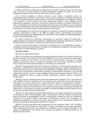 12 (Primera Sección) DIARIO OFICIAL Lunes 24 de octubre de 2016
El objetivo central de las operaciones de respuesta será minimizar la amenaza y daño a la vida humana,
aves, vida marina, las zonas pesqueras, las áreas ecológicamente sensibles, las playas, así como otras
instalaciones importantes desde el punto de vista social, económico y político.
Con la reforma energética, el Gobierno mexicano, busca impulsar el desarrollo nacional con
responsabilidad social y proteger al medio ambiente. Esto conlleva a la regulación de la seguridad industrial y
protección al ambiente del sector hidrocarburos por conducto de la Agencia Nacional de Seguridad Industrial
y de Protección al Medio Ambiente del Sector Hidrocarburos (ASEA) y otras sustancias nocivas
potencialmente peligrosas a través de la Procuraduría Federal de Protección al Ambiente (PROFEPA), al
hacer a los Regulados y Contratistas corresponsables del bienestar de las comunidades, ya que al producirse
un suceso de contaminación por derrame de hidrocarburos es fundamental actuar con prontitud y eficacia con
el fin de reducir al mínimo los daños que puedan derivarse de dicho suceso.
Para la actualización de este Plan se han tomado en consideración los ejercicios, simulacros realizados,
incidentes contaminantes ocurridos en las ZMM, las buenas prácticas internacionales, los Convenios
internacionales adoptados por el Estado Mexicano a nivel de PNC y que se refleje en los Planes Regionales y
Locales de Contingencia (PRC y PLC).
Así mismo y derivado de compromisos internacionales, es conveniente retomar las experiencias y
hallazgos científicos en la atención de emergencias, capitalizando las experiencias adquiridas con el objeto de
diseñar mecanismos de prevención y eficiencia en la atención de las emergencias.
El Plan no exime en modo alguno a autoridades ni organismos de sus responsabilidades operativas y
ambientales diarias dentro de las áreas de su jurisdicción y se adoptará para responder a derrames marinos
y contaminación por SNPP diferentes a los HHCC.
101. Marco Jurídico
101.1 Ordenamientos Internacionales
101.1.1 La "Convención de las Naciones Unidas sobre los Derechos del Mar" y la “Tercera Convención de
las Naciones Unidas sobre el Derecho del Mar (CONVEMAR´82)” en las que los Estados se comprometen a
proteger y preservar el medio marino, así como, tomar de manera individual o conjunta, las medidas
necesarias para prevenir, reducir y controlar la contaminación del medio marino procedente de cualquier
fuente, utilizando los medios viables disponibles y en la medida de sus posibilidades.
101.1.2 El “Convenio Internacional sobre Cooperación, Preparación y Lucha contra la Contaminación por
Hidrocarburos, 1990 (OPRC-90)” proporciona un marco global para responder a desastres ocasionados por la
contaminación del medio marino, alienta a las Partes Contratantes a establecer planes de emergencias para
la lucha contra los derrames de hidrocarburos, promueve el entrenamiento del personal y el acopio del
equipamiento necesario, así mismo, insta a establecer Convenios de Cooperación entre las Partes a nivel
regional mediante los cuales se puedan compartir equipamiento, recursos humanos e intercambio
de información.
101.1.3 EI “Convenio Internacional para Prevenir la Contaminación por Buques, 1973, y su protocolo de
1978” (MARPOL 73/78) es considerado como el principal convenio internacional sobre la prevención de la
contaminación del medio marino por los buques derivada de factores de funcionamiento normales o
accidentales, establece reglas tendientes a prevenir y reducir al mínimo la contaminación ocasionada por
dichos factores. Incluye seis anexos técnicos y es de aplicación para los buques que enarbolen el pabellón del
Estado parte y a los de buques de cualquier otro pabellón, incluyendo las plataformas fijas y flotantes, que se
encuentren en las aguas o puertos de dicho Estado.
101.1.4 EI “Convenio Internacional sobre Responsabilidad Civil por Daños Causados por Contaminación
de Hidrocarburos 1992” (CLC-92) establece reglas y procedimientos uniformes a escala internacional para
dirimir toda cuestión de responsabilidad y prever una indemnización equitativa en casos de contaminación
causados por el transporte marítimo internacional de hidrocarburos a granel a fin de garantizar una
indemnización suficiente a las personas que sufran daños causados por la contaminación resultante de
derrames o descargas de hidrocarburos procedentes de los barcos.
101.1.5 EI “Convenio Internacional para la Seguridad de la Vida Humana en el Mar, 1974”, (SOLAS/7),
establece normas mínimas relativas a la construcción, el equipo y la utilización de los buques que realizan
tráfico internacional para efectuar una navegación con seguridad, así como también responsabiliza a los
estados de abanderamiento de asegurar que los buques que enarbolen su pabellón cumplan con las
disposiciones del Convenio.
 