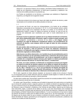 120 (Primera Sección) DIARIO OFICIAL Lunes 24 de octubre de 2016
Artículo 81. Los ejecutivos Federal, de los estados y del Distrito Federal establecerán, en el
ámbito de sus respectivas competencias, un fondo para la protección y asistencia a las
víctimas de los delitos previstos en la presente Ley.
Los Fondos se constituirán en los términos y porcentajes que establezca el Reglamento
respectivo y se integrarán de la siguiente manera:
(…)
IV. Recursos producto de los bienes que hayan sido objeto de extinción de dominio y estén
relacionados con la comisión de los delitos previstos en esta Ley;
(…)
Los recursos del Fondo, así como los correspondientes a los fondos de las entidades
federativas, provenientes de las fracciones II, III, IV, V y VII del presente artículo, podrán
utilizarse para el pago de la reparación del daño a la víctima, en los términos de las
legislaciones Federal y locales en materia de extinción de dominio, en caso de que los
recursos del sentenciado sean insuficientes para cubrir el monto determinado por el
juzgador.
El artículo 9 prevé la aplicación supletoria de la Ley Federal de Extinción de Dominio,
pero dicha supletoriedad aplica únicamente, según lo señala el propio precepto, para
la ‘investigación, procedimientos y sanciones de los delitos’, y de ninguna manera
constituye una regla de distribución competencial relativa a los procedimientos de
extinción de dominio, como tampoco deriva tal regla de todos los otros preceptos
mencionados.
En este sentido, debe concluirse que en el marco de la concurrencia constitucional en
materia de secuestro y trata de personas no existe una atribución competencial
exclusiva a la Federación para legislar y conocer de los procedimientos de extinción
de dominio originados en dichos delitos.
Debe hacerse una última observación, en el sentido de que los procedimientos para la
extinción de dominio son de naturaleza jurisdiccional y autónomos del proceso penal
—como lo señala el artículo 22 constitucional— por lo que su regulación no entra en
el ámbito de la competencia federal exclusiva para legislar en materia procedimental
penal en términos del artículo 73, fracción XXI, inciso c), constitucional.
Por tanto, al no estar conferida a la Federación la competencia exclusiva para legislar
en materia de extinción de dominio respecto de los delitos en materia de secuestro y
trata de personas, lo procedente es reconocer la validez de los artículos 2, fracciones
VI, XI y XIII, 3, fracción III, 4 y 7 de la Ley de Extinción de Dominio del Estado de
Quintana Roo, expedida mediante Decreto 238 publicado en el Periódico Oficial del
Gobierno del Estado de Quintana Roo el diecinueve de diciembre de dos mil catorce.”
Por lo tanto, siguiendo el criterio plenario adoptado, se reconoce la validez de los artículos 2, fracción
V y 10 impugnados pues no existe restricción para los congresos locales legislar en materia de extinción de
dominio respecto de los delitos de secuestro y trata de personas.
En este mismo sentido este Tribunal Pleno resolvió las acciones de inconstitucionalidad 4/2015 y 30/2015,
en sesión de dieciocho de abril de dos mil dieciséis.
En cambio, este Tribunal Pleno considera que es fundado el argumento de la parte actora en el sentido de
que el artículo 62, párrafos primero y segundo, generan una violación al derecho de seguridad jurídica, toda
vez que el artículo 44 de la Ley General para Prevenir, Sancionar y Erradicar los Delitos en Materia de Trata
de Personas y para la Protección y Asistencia a las Víctimas de estos Delitos, dispone que los bienes que
sean instrumento, objeto, o producto de los delitos en esa ley y que sean decomisados como resultado del
ejercicio de la extinción, formarán parte del patrimonio de los fondos de protección y Asistencia a las Victimas
de los Estados y el Distrito Federal (ahora Ciudad de México), “lo cual no acontecería si la ley local en materia
de extinción de dominio se aplica para los delitos de trata, puesto que la ley local impugnada en su artículo
62 dispone que los bienes sobre los que se declare la extinción de dominio, pasarán a formar parte de los
bienes del Estado de Tabasco, generando así una transgresión a los derechos de protección y asistencia a las
víctimas de los delitos de trata de personas”
 