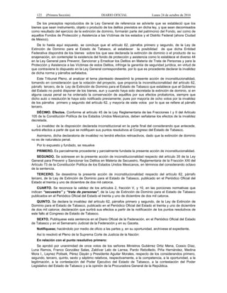 122 (Primera Sección) DIARIO OFICIAL Lunes 24 de octubre de 2016
De los preceptos reproducidos de la Ley General de referencia se advierte que se estableció que los
bienes que sean instrumento, objeto o producto de los delitos previstos en dicha ley, y que sean decomisados
como resultado del ejercicio de la extinción de dominio, formarán parte del patrimonio del Fondo, así como de
aquellos Fondos de Protección y Asistencia a las Víctimas de los estados y el Distrito Federal (ahora Ciudad
de México).
De lo hasta aquí expuesto, se concluye que el artículo 62, párrafos primero y segundo, de la Ley de
Extinción de Dominio para el Estado de Tabasco, al establecer la posibilidad de que dicha Entidad
Federativa dispondrá de los bienes sobre los que sea declarada la extinción de dominio o el producto de su
enajenación, sin contemplar la existencia del fondo de protección y asistencia como lo establece el diverso 44
en la Ley General para Prevenir, Sancionar y Erradicar los Delitos en Materia de Trata de Personas y para la
Protección y Asistencia a las Víctimas de estos Delitos, infringe la garantía de seguridad jurídica, en virtud de
que contraviene lo dispuesto en la Ley General correspondiente, por lo que es procedente declarar la invalidez
de dicha norma y párrafos señalados.
Este Tribunal Pleno, al analizar el tema planteado desestimó la presente acción de inconstitucionalidad,
tomando en consideración que la votación del proyecto, que proponía la inconstitucionalidad del artículo 62,
párrafo tercero, de la Ley de Extinción de Dominio para el Estado de Tabasco que establece que el Gobierno
del Estado no podrá disponer de los bienes, aun y cuando haya sido decretada la extinción de dominio, si en
alguna causa penal se ha ordenado la conservación de aquéllos por sus efectos probatorios, siempre que
dicho auto o resolución le haya sido notificado previamente; pues por mayoría de ocho votos por la invalidez
de los párrafos primero y segundo del artículo 62, y mayoría de siete votos por lo que se refiere al párrafo
tercero.
DÉCIMO. Efectos. Conforme al artículo 45 de la Ley Reglamentaria de las Fracciones I y II del Artículo
105 de la Constitución Política de los Estados Unidos Mexicanos, deben señalarse los efectos de la invalidez
decretada.
La invalidez de la disposición declarada inconstitucional en la parte final del considerando que antecede,
surtirá efectos a partir de que se notifiquen sus puntos resolutivos al Congreso del Estado de Tabasco.
Asimismo, dicha declaratoria de invalidez no tendrá efectos retroactivos, dado que la extinción de dominio
no es de naturaleza penal.
Por lo expuesto y fundado, se resuelve
PRIMERO. Es parcialmente procedente y parcialmente fundada la presente acción de inconstitucionalidad.
SEGUNDO. Se sobresee en la presente acción de inconstitucionalidad respecto del artículo 35 de la Ley
General para Prevenir y Sancionar los Delitos en Materia de Secuestro, Reglamentaria de la Fracción XXI del
Artículo 73 de la Constitución Política de los Estados Unidos Mexicanos, en términos del considerando octavo
de la sentencia.
TERCERO. Se desestima la presente acción de inconstitucionalidad respecto del artículo 62, párrafo
tercero, de la Ley de Extinción de Dominio para el Estado de Tabasco, publicado en el Periódico Oficial del
Estado el treinta y uno de diciembre de dos mil catorce.
CUARTO. Se reconoce la validez de los artículos 2, fracción V, y 10, en las porciones normativas que
indican “secuestro” y “trata de personas”, de la Ley de Extinción de Dominio para el Estado de Tabasco
publicados en el Periódico Oficial del Estado el treinta y uno de diciembre de dos mil catorce.
QUINTO. Se declara la invalidez del artículo 62, párrafos primero y segundo, de la Ley de Extinción de
Dominio para el Estado de Tabasco, publicado en el Periódico Oficial del Estado el treinta y uno de diciembre
de dos mil catorce; declaración que surtirá sus efectos a partir de la notificación de los puntos resolutivos de
este fallo al Congreso de Estado de Tabasco.
SEXTO. Publíquese esta sentencia en el Diario Oficial de la Federación, en el Periódico Oficial del Estado
de Tabasco y en el Semanario Judicial de la Federación y en su Gaceta.
Notifíquese; haciéndolo por medio de oficio a las partes y, en su oportunidad, archívese el expediente.
Así lo resolvió el Pleno de la Suprema Corte de Justicia de la Nación:
En relación con el punto resolutivo primero:
Se aprobó por unanimidad de once votos de los señores Ministros Gutiérrez Ortiz Mena, Cossío Díaz,
Luna Ramos, Franco González Salas, Zaldívar Lelo de Larrea, Pardo Rebolledo, Piña Hernández, Medina
Mora I., Laynez Potisek, Pérez Dayán y Presidente Aguilar Morales, respecto de los considerandos primero,
segundo, tercero, quinto, sexto y séptimo relativos, respectivamente, a la competencia, a la oportunidad, a la
legitimación, a la contestación del Poder Ejecutivo del Estado de Tabasco, a la contestación del Poder
Legislativo del Estado de Tabasco y a la opinión de la Procuradora General de la República.
 