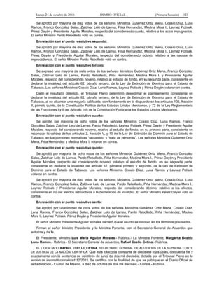 Lunes 24 de octubre de 2016 DIARIO OFICIAL (Primera Sección) 123
Se aprobó por mayoría de diez votos de los señores Ministros Gutiérrez Ortiz Mena, Cossío Díaz, Luna
Ramos, Franco González Salas, Zaldívar Lelo de Larrea, Piña Hernández, Medina Mora I., Laynez Potisek,
Pérez Dayán y Presidente Aguilar Morales, respecto del considerando cuarto, relativo a los actos impugnados.
El señor Ministro Pardo Rebolledo votó en contra.
En relación con el punto resolutivo segundo:
Se aprobó por mayoría de diez votos de los señores Ministros Gutiérrez Ortiz Mena, Cossío Díaz, Luna
Ramos, Franco González Salas, Zaldívar Lelo de Larrea, Piña Hernández, Medina Mora I., Laynez Potisek,
Pérez Dayán y Presidente Aguilar Morales, respecto del considerando octavo, relativo a las causas de
improcedencia. El señor Ministro Pardo Rebolledo votó en contra.
En relación con el punto resolutivo tercero:
Se expresó una mayoría de siete votos de los señores Ministros Gutiérrez Ortiz Mena, Franco González
Salas, Zaldívar Lelo de Larrea, Pardo Rebolledo, Piña Hernández, Medina Mora I. y Presidente Aguilar
Morales, respecto del considerando noveno, relativo al estudio de fondo, en su segunda parte, consistente en
declarar la invalidez del artículo 62, párrafo tercero, de la Ley de Extinción de Dominio para el Estado de
Tabasco. Los señores Ministros Cossío Díaz, Luna Ramos, Laynez Potisek y Pérez Dayán votaron en contra.
Dado el resultado obtenido, el Tribunal Pleno determinó desestimar el planteamiento consistente en
declarar la invalidez del artículo 62, párrafo tercero, de la Ley de Extinción de Dominio para el Estado de
Tabasco, al no alcanzar una mayoría calificada, con fundamento en lo dispuesto en los artículos 105, fracción
II, párrafo quinto, de la Constitución Política de los Estados Unidos Mexicanos, y 72 de la Ley Reglamentaria
de las Fracciones I y II del Artículo 105 de la Constitución Política de los Estados Unidos Mexicanos.
En relación con el punto resolutivo cuarto:
Se aprobó por mayoría de ocho votos de los señores Ministros Cossío Díaz, Luna Ramos, Franco
González Salas, Zaldívar Lelo de Larrea, Pardo Rebolledo, Laynez Potisek, Pérez Dayán y Presidente Aguilar
Morales, respecto del considerando noveno, relativo al estudio de fondo, en su primera parte, consistente en
reconocer la validez de los artículos 2, fracción V, y 10 de la Ley de Extinción de Dominio para el Estado de
Tabasco, en las porciones normativas “secuestro” y “trata de personas”. Los señores Ministros Gutiérrez Ortiz
Mena, Piña Hernández y Medina Mora I. votaron en contra.
En relación con el punto resolutivo quinto:
Se aprobó por mayoría de ocho votos de los señores Ministros Gutiérrez Ortiz Mena, Franco González
Salas, Zaldívar Lelo de Larrea, Pardo Rebolledo, Piña Hernández, Medina Mora I., Pérez Dayán y Presidente
Aguilar Morales, respecto del considerando noveno, relativo al estudio de fondo, en su segunda parte,
consistente en declarar la invalidez del artículo 62, párrafos primero y segundo, de la Ley de Extinción de
Dominio para el Estado de Tabasco. Los señores Ministros Cossío Díaz, Luna Ramos y Laynez Potisek
votaron en contra.
Se aprobó por mayoría de diez votos de los señores Ministros Gutiérrez Ortiz Mena, Cossío Díaz, Luna
Ramos, Franco González Salas, Zaldívar Lelo de Larrea, Pardo Rebolledo, Piña Hernández, Medina Mora I.,
Laynez Potisek y Presidente Aguilar Morales, respecto del considerando décimo, relativo a los efectos,
consistente en no dar efectos retroactivos a la declaración de invalidez. El señor Ministro Pérez Dayán votó en
contra.
En relación con el punto resolutivo sexto:
Se aprobó por unanimidad de once votos de los señores Ministros Gutiérrez Ortiz Mena, Cossío Díaz,
Luna Ramos, Franco González Salas, Zaldívar Lelo de Larrea, Pardo Rebolledo, Piña Hernández, Medina
Mora I., Laynez Potisek, Pérez Dayán y Presidente Aguilar Morales.
El señor Ministro Presidente Aguilar Morales declaró que el asunto se resolvió en los términos precisados.
Firman el señor Ministro Presidente y la Ministra Ponente, con el Secretario General de Acuerdos que
autoriza y da fe.
El Presidente, Ministro Luis María Aguilar Morales.- Rúbrica.- La Ministra Ponente, Margarita Beatriz
Luna Ramos.- Rúbrica.- El Secretario General de Acuerdos, Rafael Coello Cetina.- Rúbrica.
EL LICENCIADO RAFAEL COELLO CETINA, SECRETARIO GENERAL DE ACUERDOS DE LA SUPREMA CORTE
DE JUSTICIA DE LA NACIÓN, CERTIFICA: Que esta fotocopia constante de diecisiete fojas útiles, concuerda fiel y
exactamente con la sentencia de veintitrés de junio de dos mil dieciséis, dictada por el Tribunal Pleno en la
acción de inconstitucionalidad 12/2015. Se certifica con la finalidad de que se publique en el Diario Oficial de
la Federación.- Ciudad de México, a diez de octubre de dos mil dieciséis.- Conste.- Rúbrica.
 