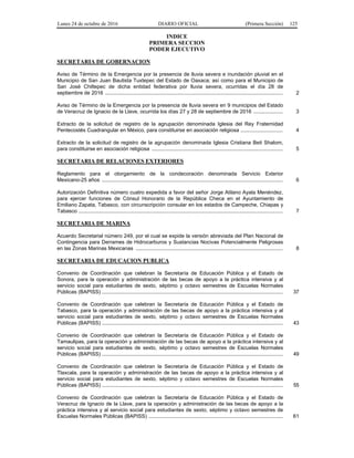 Lunes 24 de octubre de 2016 DIARIO OFICIAL (Primera Sección) 125
INDICE
PRIMERA SECCION
PODER EJECUTIVO
SECRETARIA DE GOBERNACION
Aviso de Término de la Emergencia por la presencia de lluvia severa e inundación pluvial en el
Municipio de San Juan Bautista Tuxtepec del Estado de Oaxaca; así como para el Municipio de
San José Chiltepec de dicha entidad federativa por lluvia severa, ocurridas el día 28 de
septiembre de 2016 .......................................................................................................................... 2
Aviso de Término de la Emergencia por la presencia de lluvia severa en 9 municipios del Estado
de Veracruz de Ignacio de la Llave, ocurrida los días 27 y 28 de septiembre de 2016 .................... 3
Extracto de la solicitud de registro de la agrupación denominada Iglesia del Rey Fraternidad
Pentecostés Cuadrangular en México, para constituirse en asociación religiosa ............................. 4
Extracto de la solicitud de registro de la agrupación denominada Iglesia Cristiana Beit Shalom,
para constituirse en asociación religiosa .......................................................................................... 5
SECRETARIA DE RELACIONES EXTERIORES
Reglamento para el otorgamiento de la condecoración denominada Servicio Exterior
Mexicano-25 años ............................................................................................................................ 6
Autorización Definitiva número cuatro expedida a favor del señor Jorge Atilano Ayala Menéndez,
para ejercer funciones de Cónsul Honorario de la República Checa en el Ayuntamiento de
Emiliano Zapata, Tabasco, con circunscripción consular en los estados de Campeche, Chiapas y
Tabasco ............................................................................................................................................ 7
SECRETARIA DE MARINA
Acuerdo Secretarial número 249, por el cual se expide la versión abreviada del Plan Nacional de
Contingencia para Derrames de Hidrocarburos y Sustancias Nocivas Potencialmente Peligrosas
en las Zonas Marinas Mexicanas ..................................................................................................... 8
SECRETARIA DE EDUCACION PUBLICA
Convenio de Coordinación que celebran la Secretaría de Educación Pública y el Estado de
Sonora, para la operación y administración de las becas de apoyo a la práctica intensiva y al
servicio social para estudiantes de sexto, séptimo y octavo semestres de Escuelas Normales
Públicas (BAPISS) ............................................................................................................................ 37
Convenio de Coordinación que celebran la Secretaría de Educación Pública y el Estado de
Tabasco, para la operación y administración de las becas de apoyo a la práctica intensiva y al
servicio social para estudiantes de sexto, séptimo y octavo semestres de Escuelas Normales
Públicas (BAPISS) ............................................................................................................................ 43
Convenio de Coordinación que celebran la Secretaría de Educación Pública y el Estado de
Tamaulipas, para la operación y administración de las becas de apoyo a la práctica intensiva y al
servicio social para estudiantes de sexto, séptimo y octavo semestres de Escuelas Normales
Públicas (BAPISS) ............................................................................................................................ 49
Convenio de Coordinación que celebran la Secretaría de Educación Pública y el Estado de
Tlaxcala, para la operación y administración de las becas de apoyo a la práctica intensiva y al
servicio social para estudiantes de sexto, séptimo y octavo semestres de Escuelas Normales
Públicas (BAPISS) ............................................................................................................................ 55
Convenio de Coordinación que celebran la Secretaría de Educación Pública y el Estado de
Veracruz de Ignacio de la Llave, para la operación y administración de las becas de apoyo a la
práctica intensiva y al servicio social para estudiantes de sexto, séptimo y octavo semestres de
Escuelas Normales Públicas (BAPISS) ............................................................................................ 61
 