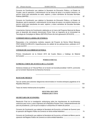 126 (Primera Sección) DIARIO OFICIAL Lunes 24 de octubre de 2016
Convenio de Coordinación que celebran la Secretaría de Educación Pública y el Estado de
Yucatán, para la operación y administración de las becas de apoyo a la práctica intensiva y al
servicio social para estudiantes de sexto, séptimo y octavo semestres de Escuelas Normales
Públicas (BAPISS) ............................................................................................................................ 67
Convenio de Coordinación que celebran la Secretaría de Educación Pública y el Estado de
Zacatecas, para la operación y administración de las becas de apoyo a la práctica intensiva y al
servicio social para estudiantes de sexto, séptimo y octavo semestres de Escuelas Normales
Públicas (BAPISS) ............................................................................................................................ 73
Lineamientos Internos de Coordinación celebrados en el marco del Programa Nacional de Becas
para el desarrollo del proyecto denominado Primer Ciclo en Ingeniería de la Universidad de
Tecnología de Compiègne en México SEP-IPN (Primer año de la generación 2016-2018) ............. 79
COMISION REGULADORA DE ENERGIA
Respuestas a los comentarios recibidos respecto del Proyecto de Norma Oficial Mexicana
PROY-NOM-014-CRE-2016, Especificaciones de calidad de los petroquímicos, publicado el 27
de julio de 2016 ................................................................................................................................ 86
CONSEJO DE SALUBRIDAD GENERAL
Primera Actualización de la Edición 2015 del Cuadro Básico y Catálogo de Material
de Curación ...................................................................................................................................... 109
PODER JUDICIAL
SUPREMA CORTE DE JUSTICIA DE LA NACION
Sentencia dictada por el Tribunal Pleno en la Acción de Inconstitucionalidad 12/2015, promovida
por la Comisión Nacional de los Derechos Humanos ....................................................................... 111
______________________________
BANCO DE MEXICO
Tipo de cambio para solventar obligaciones denominadas en moneda extranjera pagaderas en la
República Mexicana ......................................................................................................................... 124
Tasas de interés interbancarias de equilibrio ................................................................................... 124
SEGUNDA SECCION
PODER EJECUTIVO
SECRETARIA DE ECONOMIA
Resolución Final de la investigación antidumping sobre las importaciones de recubrimientos
cerámicos para muros y pisos originarias de la República Popular China, independientemente del
país de procedencia, y por la que se acepta un compromiso en materia de precios ....................... 1
Convenio de Coordinación que celebran la Secretaría de Economía y el Estado de Guerrero para
la operación del Registro Público de Comercio en dicha entidad federativa .................................... 74
Convenio de Coordinación que celebran la Secretaría de Economía y el Estado de México para la
operación del Registro Público de Comercio en dicha entidad federativa ........................................ 80
 