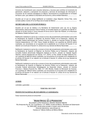 Lunes 24 de octubre de 2016 DIARIO OFICIAL (Primera Sección) 127
Convenio de Coordinación para conjuntar esfuerzos y recursos para contribuir al incremento de
generación, adopción y apropiación de productos y servicios de tecnologías de información e
innovación de los sectores estratégicos en México, favoreciendo la competitividad en el Estado
de Nuevo León, que celebran la Secretaría de Economía y dicha entidad federativa ...................... 87
Acuerdo por el que se otorga habilitación al ciudadano Jorge Alejandro Ochoa Pola, como
corredor público número 87 en la Plaza de la Ciudad de México ..................................................... 92
SECRETARIA DE LA FUNCION PUBLICA
Acuerdo por el que se destina a la Secretaría de Gobernación para uso de su Órgano
Administrativo Desconcentrado Policía Federal, el inmueble federal con superficie de 538.59 m²,
ubicado en el lote número 4, de la manzana 45 de la zona 6, Ejido San Roberto, en el Municipio
de Galeana, Estado de Nuevo León ................................................................................................. 93
Notificación mediante la cual se da a conocer el inicio del procedimiento administrativo para emitir
la Declaratoria de Sujeción al Régimen de Dominio Público de la Federación, respecto del
inmueble Federal denominado Sin nombre Fracción A, ubicado en Avenida Primero de Mayo,
Colonia Independencia, C.P. S/N, Toluca, Estado de México, con superficie de 3449.00 metros
cuadrados, por encontrarse en el supuesto de lo establecido en el artículo 29 fracción IV en
relación con el artículo 6 fracción VI, ambos de la Ley General de Bienes Nacionales ................... 95
Notificación mediante la cual se da a conocer el inicio del procedimiento administrativo para emitir
la Declaratoria de Sujeción al Régimen de Dominio Público de la Federación, respecto del
inmueble Federal denominado Delegación Sedesol en B.C.S., ubicado en Calzada Agustín
Olachea, Colonia Residencial Las Garzas, C.P. 23079, La Paz, Estado de Baja California Sur,
con superficie de 9955.00 metros cuadrados, por encontrarse en el supuesto de lo establecido en
el artículo 29 fracción IV en relación con el artículo 6 fracción VI, ambos de la Ley General de
Bienes Nacionales ............................................................................................................................ 96
Notificación mediante la cual se da a conocer el inicio del procedimiento administrativo para emitir
la Declaratoria de Sujeción al Régimen de Dominio Público de la Federación, respecto del
inmueble Federal denominado Subdelegación de Desarrollo Urbano, ubicado en Avenida
Francisco I. Madero Poniente No. 3080, C.P. S/N, Morelia, Estado de Michoacán de Ocampo,
con superficie de 1568.25 metros cuadrados, por encontrarse en el supuesto de lo establecido en
el artículo 29 fracción IV en relación con el artículo 6 fracción VI, ambos de la Ley General de
Bienes Nacionales ............................................................................................................................ 97
______________________________
AVISOS
Judiciales y generales ...................................................................................................................... 98
TERCERA SECCION
INSTITUTO NACIONAL DE ESTADISTICA Y GEOGRAFIA
Índice nacional de precios al consumidor ......................................................................................... 1
__________________ ● __________________
DIARIO OFICIAL DE LA FEDERACIÓN
ALEJANDRO LÓPEZ GONZÁLEZ, Director General Adjunto
Río Amazonas No. 62, Col. Cuauhtémoc, C.P. 06500, Ciudad de México, Secretaría de Gobernación
Tel. 5093-3200, donde podrá acceder a nuestro menú de servicios
Dirección electrónica: www.dof.gob.mx
Impreso en Talleres Gráficos de México-México
Esta edición consta de tres secciones
 
