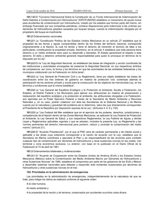 Lunes 24 de octubre de 2016 DIARIO OFICIAL (Primera Sección) 13
101.1.6 EI “Convenio Internacional Sobre la Constitución de un Fondo Internacional de Indemnización de
Daño Debidos a Contaminación por Hidrocarburos” (IOPCFUND/92) establece un mecanismo de ayuda mutua
para accidentes de contaminación por hidrocarburos, creado por los estados que forman parte del mismo, sin
embargo financiado por sus compañías petroleras, contiene disposiciones para indemnizar a las víctimas por
derrames de hidrocarburos pesados causados por buques tanque, cuando la indemnización otorgada por el
propietario del buque es insuficiente.
101.2 Ordenamientos nacionales
101.2.1 La “Constitución Política de los Estados Unidos Mexicanos en su artículo 27 establece que la
propiedad de las tierras y aguas comprendidas dentro de los límites del territorio nacional, corresponde
originariamente a la Nación, la cual ha tenido y tiene el derecho de transmitir el dominio de ellas a los
particulares, constituyendo la propiedad privada. Asimismo, en el artículo 4 establece que toda persona tiene
derecho a un medio ambiente sano para su desarrollo y bienestar. El Estado garantizará el respeto a este
derecho. El daño y deterioro ambiental generará responsabilidad para quien lo provoque en términos de lo
dispuesto por la Ley”.
101.2.2 En la “Ley de Seguridad Nacional, se establecen las bases de integración y acción coordinada de
las instituciones y autoridades encargadas de preservar la Seguridad Nacional, en sus respectivos ámbitos
de competencia; así como, la forma y los términos en que las autoridades de las entidades federativas y los
municipios colaborarán con la Federación en dicha tarea”.
101.2.3 La “Ley General de Protección Civil y su Reglamento, tiene por objeto establecer las bases de
coordinación entre los tres órdenes de gobierno en materia de protección civil, contempla además la
participación de los sectores privado y social para la consecución de los objetivos de mencionada Ley, en los
términos y condiciones que la misma establece”.
101.2.4 La “Ley General del Equilibrio Ecológico y la Protección al Ambiente, faculta a Federación, los
Estados, el Distrito Federal y los Municipios para ejercer sus atribuciones en materia de preservación y
restauración del equilibrio ecológico y la protección al ambiente, las atribuciones otorgadas a la Federación,
son ejercidas por el Poder Ejecutivo Federal a través de la Secretaría de Medio Ambiente y Recursos
Naturales y, en su caso, podrán colaborar con ésta las Secretarías de la Defensa Nacional y de Marina
cuando por la naturaleza y gravedad del problema así lo determine, salvo las que directamente corresponden
al Presidente de la República por disposición expresa de la Ley”. (Artículos 4, 6, 8 y 132).
101.2.5 La “Ley Federal del Mar establece que en el ejercicio de los poderes, derechos, jurisdicciones y
competencias de la Nación dentro de las Zonas Marinas Mexicanas, se aplicarán la Ley Federal de Protección
al Ambiente, la Ley General de Salud, y sus respectivos Reglamentos, la Ley Federal de Aguas y demás
Leyes y Reglamentos aplicables vigentes o que se adopten, incluidos la presente Ley, su Reglamento y las
normas pertinentes del derecho internacional para prevenir, reducir y controlar la contaminación del medio
marino” (artículo 21).
101.2.6 EI “Acuerdo Presidencial”, por el que el PNC será de carácter permanente y de interés social y
aplicable a las áreas cuya soberanía corresponde a la nación de acuerdo con la Ley; establece que la
Secretaría de Marina coordinará y ejecutará el Plan y se responsabilizará de las acciones para combatir
cualquier tipo de contaminación por derrames de hidrocarburos y otras sustancias nocivas en las costas, mar
territorial y zona económica exclusiva. Lo anterior; con base en lo publicado en el Diario Oficial de la
Federación el 15 de abril de 1981.
101.3 Ordenamientos bilaterales y multinacionales
101.3.1 EI “Acuerdo de Cooperación entre los Estados Unidos de América (EUA) y los Estados Unidos
Mexicanos (México) sobre la Contaminación del Medio Ambiente Marino por Derrames de Hidrocarburos y
otras Sustancias Nocivas” de 1980, establece el compromiso por parte de los gobiernos de los EUA y México
a desarrollar sistemas nacionales para detectar y responder ante incidentes ocasionados por derrames de
hidrocarburos y otras sustancias nocivas en el mar.
102. Prioridades en la administración de emergencias
Las prioridades en la administración de emergencias, independientemente de la naturaleza de que se
trate, para mitigar los daños se realizará conforme al siguiente orden:
A la vida humana;
Al medio ambiente y
A la propiedad de la nación y de terceros, ocasionados por accidentes ocurridos costa afuera.
 