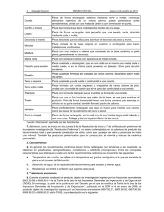 2 (Segunda Sección) DIARIO OFICIAL Lunes 24 de octubre de 2016
Cenefa
Pieza de forma rectangular obtenida mediante corte o molde, constituye
elementos repetidos de un mismo adorno, puede presentarse sobre
revestimientos, unida con una malla de cartón o con terminación en punta.
Cordón o trenza Pieza tipo bordura que tiene moldeado los bordes de una soga.
Listelo
Pieza de forma rectangular más pequeña que una cenefa, recta, obtenida
mediante corte o molde.
Decorado o inserto Pieza decorada que se utiliza para acentuar el decorado de pisos y muros.
Modular
Pieza cortada de la base original en cuadros o rectángulos para hacer
instalaciones combinadas.
Moldura
Pieza con una bordura o relieve que sobresale de la base cerámica o parte
plana, generalmente no decorada.
Media caña Pieza con bordura o relieve con apariencia de medio círculo.
Peldaño para escalón
Pieza cuadrada o rectangular, que en una orilla se le inserta una media caña o
media vuelta, o en la misma pieza presenta un boleado. Sirve para recubrir
escaleras.
Rosetón
Pieza cuadrada formada por pedazos de varios colores, decorados sobre malla
de cartón.
Taco o esquina Pieza cuadrada que da vuelta o continuidad a una cenefa.
Taco sobre malla
Pieza formada por cortes regulares o irregulares de varios colores de piso,
unidas con una malla de cartón que sirve para dar continuidad a una cenefa.
Triángulo Pieza con forma de triángulo que al invertirla va formando una cenefa.
Torelo
Pieza con una o dos borduras que salen de la base, se usa para acentuar el
producto. Visto de forma transversal tienen una forma convexa que asemeja un
cilindro en su parte central, también llamado pecho de paloma.
Ventana
Pieza perfectamente rectangular que deja un hueco para insertar una cenefa,
sobre las bases de revestimiento de muro o pared.
Zoclo o rodapié Pieza de forma rectangular, en la cual uno de sus bordes largos está boleado o
con una curva. Protege y decora la parte inferior de los muros.
Fuente: Información aportada por las Solicitantes
7. Asimismo, como se indica en los puntos 9 de la Resolución de Inicio y 7 de la Resolución preliminar de
la presente investigación (la “Resolución Preliminar”), no están contemplados en la cobertura de producto los
recubrimientos total o parcialmente constituidos de vidrio, como son: azulejos de vidrio y productos de vidrio
con mármol. También los productos prefabricados para la construcción, el mármol y marcas de cerámica
para asfalto.
2. Características
8. En general, los recubrimientos cerámicos tienen forma rectangular con tendencia a ser cuadrada, se
clasifican en gresificados, semigresificados, porcelánicos y cottoforte (monoporoso). Entre las principales
características que distinguen a cada uno de los recubrimientos cerámicos se encuentran las siguientes:
a. Temperatura de cocción: se refiere a la temperatura en grados centígrados a la que es sometida la
pieza en el proceso de fabricación.
b. Absorción de agua: es la capacidad del recubrimiento para aceptar y retener agua.
c. Resistencia: se refiere a la flexión que soporta cada pieza.
3. Tratamiento arancelario
9. Durante el periodo analizado el producto objeto de investigación ingresó por las fracciones arancelarias
6907.90.99 y 6908.90.01 de la Tarifa de la Ley de los Impuestos Generales de Importación y de Exportación
(TIGIE). Sin embargo, a partir de la publicación del “Decreto por el que se modifica la Tarifa de la Ley de los
Impuestos Generales de Importación y de Exportación”, publicado en el DOF el 6 de enero de 2016, el
producto objeto de investigación ingresa por las fracciones arancelarias 6907.90.01, 6907.90.02, 6907.90.99,
6908.90.02 y 6908.90.03 de la TIGIE, cuya descripción es la siguiente:
 