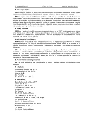 4 (Segunda Sección) DIARIO OFICIAL Lunes 24 de octubre de 2016
5. Proceso productivo
13. Los insumos utilizados en la fabricación de recubrimientos cerámicos son feldespatos, arcillas, sílicas,
engobes, esmaltes, colores, granillas, colores de cuerpo e incluso, en algunos casos, sales solubles.
14. Para la producción de recubrimientos cerámicos existe una gran variedad de rutas y la diversidad de
productos hace que sea difícil la clasificación y la esquematización de los diferentes procesos productivos. Sin
embargo, a partir de la información contenida en el expediente administrativo puede esquematizarse en las
siguientes fases básicas el proceso productivo: control de materias primas; preparación de pastas (mezcla,
molienda, atomización); conformado (por prensado o extrusión); secado; preparación de esmaltes; esmaltado
y decoración; cocción y clasificación, y embalaje.
6. Usos y funciones
15. El uso y función principal de los recubrimientos cerámicos es en un 99.8% el de recubrir muros y pisos,
tanto internos como externos. Sin embargo, puede llegar a tener usos alternos de nichos muy específicos
como recubrir una barra de cocina, bases de mesas o inclusive la elaboración de cuadros artísticos, lo cual,
representa sólo el 0.2% del uso ordinario.
D. Convocatoria y notificaciones
16. Mediante la Resolución de Inicio, la Secretaría convocó a las importadoras y exportadoras del producto
objeto de investigación y a cualquier persona que considerara tener interés jurídico en el resultado de la
presente investigación, para que comparecieran a presentar los argumentos y las pruebas que estimaran
pertinentes.
17. La Secretaría notificó el inicio de la investigación antidumping a las Solicitantes, a las productoras
nacionales, a las importadoras, exportadoras y/o productoras extranjeras de que tuvo conocimiento y al
gobierno de China. Con la notificación les corrió traslado de la versión pública de la solicitud de inicio, de la
respuesta a la prevención y sus respectivos anexos, así como de los formularios oficiales de investigación,
con objeto de que formularan su defensa.
E. Partes interesadas comparecientes
18. Las partes interesadas que comparecieron en tiempo y forma al presente procedimiento son las
siguientes:
1. Solicitantes
Manufacturas Vitromex, S.A. de C.V.
Porcelanite Lamosa, S.A. de C.V.
Misantla No. 21
Col. Roma Sur
C.P. 06760, Ciudad de México
2. Importadoras
Castel California, S. de R.L. de C.V.
Gireco, S.A. de C.V.
Grupo Marmex, S.A. de C.V.
Letsac México, S. de R.L. de C.V.
Bradley No. 5
Col. Anzures
C.P. 11590, Ciudad de México
Dal-Tile México, S. de R.L. de C.V.
Pedregal No. 24, piso 14, Edificio Torre Virreyes
Col. Molino del Rey
C.P. 11040, Ciudad de México
Industrias Promi de Occidente, S.A. de C.V.
Av. Chapultepec No. 384-4
Col. Roma
C.P. 06700, Ciudad de México
 
