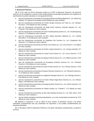 6 (Segunda Sección) DIARIO OFICIAL Lunes 24 de octubre de 2016
F. Resolución Preliminar
19. El 19 de mayo de 2016 la Secretaría publicó en el DOF la Resolución Preliminar. Se determinó
continuar con la investigación e imponer cuotas compensatorias provisionales equivalentes a los márgenes de
discriminación de precios calculados, en los siguientes términos:
a. para las importaciones provenientes de Guangdong Bode Fine Building Material Co., Ltd. (“Bode Fine
Building”), 8.3 dólares de los Estados Unidos (dólares) por metro cuadrado;
b. para las importaciones provenientes de Foshan Dongxin Economy and Trade Co., Ltd. (“Dongxin
Economy”), 10.53 dólares por metro cuadrado;
c. para las importaciones provenientes de Eagle Brand Ceramics Industrial (Heyuan) Co., Ltd.
(“Heyuan”), 9.35 dólares por metro cuadrado;
d. para las importaciones provenientes de Foshan Huashengchang Ceramic Co., Ltd. (“Huashengchang
Ceramic”), 5.75 dólares por metro cuadrado;
e. para las importaciones provenientes de Sihui Jiefeng Decoration Materials Co., Ltd. (“Jiefeng
Decoration”), 12.42 dólares por metro cuadrado;
f. para las importaciones provenientes de Jingdezhen Kito Ceramics Co., Ltd. (“Jingdezhen Kito
Ceramics”), 10.3 dólares por metro cuadrado;
g. para las importaciones provenientes de Foshan Jinyi Ceramic Co., Ltd. (“Jinyi Ceramic”), 7.37 dólares
por metro cuadrado;
h. para las importaciones provenientes de Foshan Junjing Industrial Co., Ltd. (“Junjing Industrial”), 8.7
dólares por metro cuadrado;
i. para las importaciones provenientes de Foshan Lihua Ceramic Co., Ltd. (“Lihua Ceramic”), 11.73
dólares por metro cuadrado;
j. para las importaciones provenientes de Qingyuan Nafuna Ceramic Co., Ltd. (“Nafuna Ceramic”), 8.92
dólares por metro cuadrado;
k. para las importaciones provenientes de Guangdong Overland Ceramics Co., Ltd. (“Overland
Ceramics”), 6.63 dólares por metro cuadrado;
l. para las importaciones provenientes de Foshan Pioneer Ceramic Co., Ltd. (“Pioneer Ceramic”), 10.04
dólares por metro cuadrado;
m. para las importaciones provenientes de Heyuan Romantic Ceramics Co., Ltd. (“Romantic Ceramics”),
12.13 dólares por metro cuadrado;
n. para las importaciones provenientes de Jingdezhen Shengya Ceramic Co., Ltd. (“Shengya Ceramic”),
8.94 dólares por metro cuadrado;
o. para las importaciones provenientes de Foshan Shiwan Eagle Brand Ceramics Co., Ltd. (“Shiwan
Eagle”), 8.49 dólares por metro cuadrado;
p. para las importaciones provenientes de Guangdong Winto Ceramics Co., Ltd. (“Winto Ceramics”), 2.9
dólares por metro cuadrado;
q. para las importaciones provenientes de Yekalon Industry, Inc. (“Yekalon”), 11.51 dólares por metro
cuadrado;
r. para las importaciones provenientes de Zibo Jiahui Building Ceramics Co., Ltd. (“Zibo Jiahui”), 9.55
dólares por metro cuadrado, y
s. para las demás empresas productoras-exportadoras, una cuota compensatoria provisional de 12.42
dólares por metro cuadrado.
20. Mediante la publicación a que se refiere el punto anterior, la Secretaría convocó a las partes
interesadas comparecientes para que presentaran los argumentos y las pruebas complementarias que
estimaran pertinentes.
21. La Secretaría notificó la Resolución Preliminar a las partes interesadas comparecientes y al gobierno
de China.
 