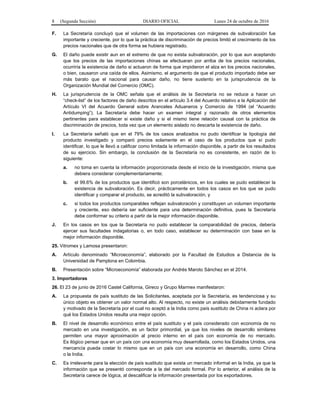 8 (Segunda Sección) DIARIO OFICIAL Lunes 24 de octubre de 2016
F. La Secretaría concluyó que el volumen de las importaciones con márgenes de subvaloración fue
importante y creciente, por lo que la práctica de discriminación de precios limitó el crecimiento de los
precios nacionales que de otra forma se hubiera registrado.
G. El daño puede existir aun en el extremo de que no exista subvaloración, por lo que aun aceptando
que los precios de las importaciones chinas se efectuaran por arriba de los precios nacionales,
ocurriría la existencia de daño si actuaron de forma que impidieron el alza en los precios nacionales,
o bien, causaron una caída de ellos. Asimismo, el argumento de que el producto importado debe ser
más barato que el nacional para causar daño, no tiene sustento en la jurisprudencia de la
Organización Mundial del Comercio (OMC).
H. La jurisprudencia de la OMC señala que el análisis de la Secretaría no se reduce a hacer un
“check-list” de los factores de daño descritos en el artículo 3.4 del Acuerdo relativo a la Aplicación del
Artículo VI del Acuerdo General sobre Aranceles Aduaneros y Comercio de 1994 (el “Acuerdo
Antidumping”). La Secretaría debe hacer un examen integral y razonado de otros elementos
pertinentes para establecer si existe daño y si el mismo tiene relación causal con la práctica de
discriminación de precios, toda vez que un elemento aislado no descarta la existencia de daño.
I. La Secretaría señaló que en el 79% de los casos analizados no pudo identificar la tipología del
producto investigado y comparó precios solamente en el caso de los productos que sí pudo
identificar, lo que le llevó a calificar como limitada la información disponible, a partir de los resultados
de su ejercicio. Sin embargo, la conclusión de la Secretaría no es consistente, en razón de lo
siguiente:
a. no toma en cuenta la información proporcionada desde el inicio de la investigación, misma que
debiera considerar complementariamente;
b. el 99.6% de los productos que identificó son porcelánicos, en los cuales se pudo establecer la
existencia de subvaloración. Es decir, prácticamente en todos los casos en los que se pudo
identificar y comparar el producto, se acreditó la subvaloración, y
c. si todos los productos comparables reflejan subvaloración y constituyen un volumen importante
y creciente, eso debería ser suficiente para una determinación definitiva, pues la Secretaría
debe conformar su criterio a partir de la mejor información disponible.
J. En los casos en los que la Secretaría no pudo establecer la comparabilidad de precios, debería
ejercer sus facultades indagatorias o, en todo caso, establecer su determinación con base en la
mejor información disponible.
25. Vitromex y Lamosa presentaron:
A. Artículo denominado “Microeconomía”, elaborado por la Facultad de Estudios a Distancia de la
Universidad de Pamplona en Colombia.
B. Presentación sobre “Microeconomía” elaborada por Andrés Maroto Sánchez en el 2014.
3. Importadoras
26. El 23 de junio de 2016 Castel California, Gireco y Grupo Marmex manifestaron:
A. La propuesta de país sustituto de las Solicitantes, aceptada por la Secretaría, es tendenciosa y su
único objeto es obtener un valor normal alto. Al respecto, no existe un análisis debidamente fundado
y motivado de la Secretaría por el cual no aceptó a la India como país sustituto de China ni aclara por
qué los Estados Unidos resulta una mejor opción.
B. El nivel de desarrollo económico entre el país sustituto y el país considerado con economía de no
mercado en una investigación, es un factor primordial, ya que los niveles de desarrollo similares
permiten una mayor aproximación al precio interno en el país con economía de no mercado.
Es ilógico pensar que en un país con una economía muy desarrollada, como los Estados Unidos, una
mercancía pueda costar lo mismo que en un país con una economía en desarrollo, como China
o la India.
C. Es irrelevante para la elección de país sustituto que exista un mercado informal en la India, ya que la
información que se presentó corresponde a la del mercado formal. Por lo anterior, el análisis de la
Secretaría carece de lógica, al descalificar la información presentada por los exportadores.
 