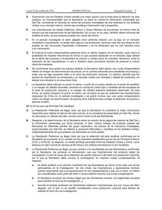 Lunes 24 de octubre de 2016 DIARIO OFICIAL (Segunda Sección) 9
D. Suponiendo que los Estados Unidos resulte una mejor opción que la India para la elección de país
sustituto, es incomprensible que la Secretaría no tome en cuenta la información presentada por
Dal-Tile, consistente en facturas de venta del producto investigado de una empresa en los Estados
Unidos a su mercado interno, misma que constituye información real y específica.
E. Las importaciones de Castel California, Gireco y Grupo Marmex se encuentran al mismo nivel de
precios que las importaciones de las Solicitantes, por lo que, en su caso, también deben excluirse del
análisis de daño, ya que tampoco pueden ser causa del mismo.
F. En el periodo investigado el daño alegado tiene estrecha relación con la baja en el mercado
inmobiliario. Actualmente, no existe daño alguno a la producción nacional, toda vez que desde el año
pasado se han anunciado importantes inversiones y se ha declarado que es una industria sana
y en crecimiento.
G. El nivel de la cuota compensatoria preliminar tiene un efecto negativo en el mercado, pues cierra la
posibilidad de importar mercancías de China, lo que causará desabasto en el mercado, baja calidad
de la oferta del producto e incrementos de precios a niveles fuera de mercado. Asimismo, limita la
operación de las importadoras, lo que a mediano plazo provocará recortes de personal e incluso
cierre de empresas.
H. De confirmarse que existe una práctica desleal, la Secretaría debe aplicar una cuota compensatoria
inferior al margen de discriminación de precios, en la cuantía suficiente para desalentar el dumping y
evitar que se siga causando daño a la rama de producción nacional. Lo anterior, permite que los
precios de importación se compensen y el mercado cuente con variedad y calidad de productos, sin
afectar a la industria ni al consumidor final.
I. La Secretaría debe calcular un precio no lesivo, a partir de un precio situado en el punto de equilibrio
y un margen de utilidad razonable, tomando en cuenta los costos fijos y variables de las empresas de
la rama de producción nacional y un margen de utilidad operativa realmente observado. De esta
forma, se podrá comparar el precio no lesivo con el precio al que se realizaron las importaciones
originarias de China en el periodo investigado y se podrá concluir que una cuota compensatoria
menor al margen de discriminación de precios sería suficiente para corregir la distorsión de precios y
eliminar el daño.
27. El 23 de junio de 2016 Dal-Tile manifestó:
A. La Resolución Preliminar es ilegal, toda vez que la Secretaría no consideró la mejor información
disponible para realizar el cálculo del valor normal, al no considerar la presentada por Dal-Tile, donde
se demuestra un cálculo del valor normal mucho menor al de las Solicitantes.
B. Respecto a la determinación de la Secretaría sobre la revisión de la página de Internet de Dal-Tile y
la información presentada por dicha empresa, si bien, ciertos códigos de producto pueden ser
fabricados en diferentes plantas del grupo corporativo, los precios de la mercancía investigada,
proporcionados por Dal-Tile, se refieren a productos fabricados y vendidos en los Estados Unidos,
independientemente de que pudieran ser fabricados en otros países.
C. La Resolución Preliminar es ilegal, toda vez que la selección del país sustituto confirmada por la
Secretaría es incorrecta, al no cumplir con los requisitos establecidos por la Ley de Comercio Exterior
(LCE) y el RLCE. Al respecto, no existe similitud razonable entre los Estados Unidos y China, como
tampoco el valor normal es cercano al de China y los criterios económicos no son fundados.
D. La Resolución Preliminar es ilegal, ya que contrario a lo manifestado por las Solicitantes y confirmado
por la Secretaría, las primeras no demostraron que sus importaciones del producto objeto de
investigación no son la causa de la distorsión de precios internos o del daño a la producción nacional,
por lo que la Secretaría debe concluir la investigación sin imponer cuotas compensatorias. Al
respecto:
a. se debió analizar si el volumen importado por las Solicitantes es menor al de cada una de las
participantes en la investigación, de otro modo, las importadoras y exportadoras también
podrían argumentar que sus importaciones no son representativas y que, por lo tanto, no deben
ser consideradas como parte del daño ni se les debería imponer una cuota compensatoria;
b. la Secretaría concluyó de manera ilegal que las Solicitantes cuentan con legitimidad procesal
para solicitar el inicio de la investigación, y
c. durante el periodo analizado las Solicitantes realizaron importaciones que son causa del daño
alegado, por lo que no es posible considerarlas como producción nacional para efectos de
solicitar el inicio de una investigación.
 