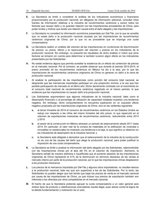 10 (Segunda Sección) DIARIO OFICIAL Lunes 24 de octubre de 2016
E. La Secretaría se limitó a considerar el análisis de los indicadores económicos y financieros
proporcionados por la producción nacional, sin allegarse de información adicional, consultar otras
fuentes de información relativas a la industria de recubrimientos cerámicos y excluir todos los
factores que causan daño y no guardan relación con las importaciones procedentes de China, para
poder fundar y motivar que existe una relación causal entre el daño alegado y las importaciones.
F. La Secretaría no consideró la información económica presentada por Dal-Tile, con la que se acredita
que no existe daño a la producción nacional causado por las importaciones de recubrimientos
cerámicos originarias de China, por lo que no es procedente que se imponga una cuota
compensatoria.
G. La Secretaría realizó un análisis del volumen de las importaciones en condiciones de discriminación
de precios, su precio, efecto y la repercusión del volumen y precios en los indicadores de la
producción nacional. Sin embargo, no presentó los resultados de dicho análisis ni indicó qué otros
factores se tomaron en cuenta para determinar si también tuvieron algún efecto en los indicadores
presentados por las Solicitantes.
H. No existe evidencia alguna que permita acreditar la existencia de un efecto de contención de precios
en el mercado nacional. Por el contrario, es posible observar que durante el periodo 2012-2014, el
precio promedio de los recubrimientos cerámicos en México ha ido a la alza, por lo que las
importaciones de recubrimientos cerámicos originarios de China no generan un daño a la rama de
producción nacional.
I. Al analizar la participación de las importaciones como porción del consumo total nacional, se
desprende que las mercancías importadas participan en una proporción mínima, a la vez que han
perdido participación de mercado en el último año. Dicho decremento contrasta con el crecimiento en
el consumo total nacional de recubrimientos cerámicos registrado en el mismo periodo, lo que
evidencia que las importaciones no causan daño a la producción nacional.
J. Las Solicitantes argumentaron que algunos indicadores de la industria nacional, tales como el
desempeño financiero o el porcentaje de utilización de capacidad instalada muestran una tendencia
negativa. Sin embargo, dicho comportamiento no encuentra explicación en un supuesto efecto
negativo propiciado por las importaciones originarias de China, sino en las vertientes siguientes:
a. al tercer trimestre de 2014 el consumo de recubrimientos cerámicos en los Estados Unidos se
redujo con respecto a las cifras del mismo trimestre del año previo, lo que repercutió en el
volumen de exportaciones mexicanas de recubrimientos cerámicos, reduciéndolo entre 2013
y 2014;
b. el sector de la construcción en México atravesó un periodo de estancamiento desde 2011 hasta
2014. En particular, el valor real de la compra de materiales en la edificación de viviendas e
inmuebles no residenciales ha mostrado una tendencia a la baja, lo que significó un deterioro en
los indicadores de desempeño de la industria nacional, y
c. la Secretaría está obligada a demostrar que el estancamiento de la industria de la construcción
no es una de las causas del daño que alega la producción nacional, para poder justificar la
imposición de una cuota compensatoria.
K. La Secretaría se limitó a analizar la información del daño alegado por las Solicitantes, relacionándolo
con las importaciones chinas por el alza del 3% en el volumen de importación. Asimismo, la
Secretaría señaló de manera arbitraria e injustificada que el aumento absoluto de las importaciones
originarias de China representó el 41% de la disminución en términos absolutos de las ventas al
mercado interno por parte de la producción nacional, por lo que las importaciones chinas desplazaron
a los productos mexicanos.
L. Los precios de la mercancía importada por Dal-Tile y algunos otros importadores, no resultan lesivos
a la producción nacional, toda vez que son superiores a los de las Solicitantes. Por lo tanto, las
Solicitantes no pueden alegar que han tenido que bajar los precios de venta en el mercado nacional
por causa de las importaciones de China, ya que incluso sus precios de exportación también son
inferiores a los ofrecidos por otros competidores en el mercado nacional.
M. El hecho de que la Secretaría pretenda agrupar la cuota compensatoria a un valor general para
ambos tipos de producto o clasificaciones arancelarias resulta ilegal, pues atenta contra la lógica de
la debida fundamentación y motivación de un acto.
 