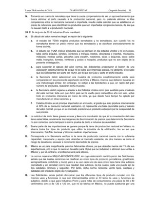 Lunes 24 de octubre de 2016 DIARIO OFICIAL (Segunda Sección) 11
N. Tomando en cuenta la naturaleza que tiene la cuota compensatoria de ser un aprovechamiento que
busca eliminar el daño causado a la producción nacional, pero no pretende eliminar la libre
competencia entre la mercancía nacional e importada, resulta viable solicitar que se establezca un
precio de referencia para identificar los productos que son importados con precios lesivos, de los que
no causan daño a la producción nacional.
28. El 14 de junio de 2016 Industrias Promi manifestó:
A. El cálculo del valor normal es ilegal, en razón de lo siguiente:
a. el estudio del TCNA engloba productos esmaltados y no esmaltados, aun cuando los no
esmaltados tienen un precio menor que los esmaltados y se clasifican arancelariamente de
forma distinta;
b. el estudio del TCNA incluye productos que se fabrican en los Estados Unidos y no en México,
tales como ángulos, cenefas, cordones o trenzas, listelos, decorados o insertos, modulares,
molduras, medias cañas, peldaños para escalón, rosetones, tacos o esquinas, tacos sobre
malla, triángulos, torretas, ventanas y zoclos o rodapiés, productos que no son objeto de la
presente investigación;
c. para sustentar el cálculo del valor normal, las Solicitantes presentaron el boletín de una
asociación estadounidense de la que no se sabe qué empresas agrupa, no obstante, sí se sabe
que las Solicitantes son parte del TCNA, por lo que son juez y parte en dicho estudio;
d. la Secretaría debió seleccionar una muestra de productos estadísticamente válida para
compararla con los precios de exportación de China a México, mismos que debieron basarse en
una metodología similar. Sin embargo, no obligó a las Solicitantes a que, en razón del gran
número de productos, realizaran dicha muestra;
e. la Secretaría debió negarse a aceptar a los Estados Unidos como país sustituto para el cálculo
del valor normal, toda vez que dicho país se ha vuelto poco competitivo año con año, sobre
todo en productos intensivos en mano de obra, ya que desde hace tiempo ha optado por
manufacturar en otras naciones, y
f. Estados Unidos es el principal importador en el mundo, al grado que sólo produce internamente
el 30% de su consumo nacional. Asimismo, no representa una base razonable para el cálculo
del valor normal, ya que en su mercado predomina el producto extranjero por la incapacidad de
sus precios.
B. La solicitud de inicio tiene graves errores y lleva a la conclusión de que si la cimentación del caso
tiene estas faltas, obviamente los márgenes de discriminación de precios que determinó la Secretaría
no son correctos, como tampoco lo son la prueba de daño e inclusive la causalidad.
C. Buena parte de las importaciones se genera porque la rama de producción nacional en México no
abarca todos los tipos de producto que utiliza la industria de la edificación, tan es así que
Interceramic, Dal-Tile, Lamosa y Vitromex realizan importaciones.
D. Corresponde a la Secretaría verificar si la rama de producción nacional cuenta con la suficiente
capacidad, maquinaria y equipo para absorber el mercado existente; de otra manera se corre el
riesgo de desabasto, escasez e incremento desmedido de precios.
E. México es un país insignificante para los fabricantes chinos, ya que absorbe menos del 1% de sus
exportaciones, por lo que no será un desastre para China que se reduzcan o eliminen sus ventas a
México y, por el contrario, el problema será para México.
F. La norma mexicana NMX-C-422-ONNCE-2002, en cuya elaboración contribuyeron las Solicitantes,
señala que las losetas cerámicas se clasifican en cinco tipos de producto (porcelánica, gresificada,
semigresificada, cottoforte y muro), pero a su vez cada uno de esos cinco tipos tiene dos subtipos
(esmaltado y sin esmaltar) con lo que resultan diez subtipos, de los cuales, cada uno puede ser de
dos calidades (primera y segunda). Por tanto, dicha norma reconoce veinte tipos, subtipos y
calidades del producto objeto de investigación.
G. Las Solicitantes jamás podrán demostrar que los diferentes tipos de producto cumplen con los
mismos usos y funciones ni que son intercambiables entre sí. El tema de usos y funciones es
subjetivo, debido a que para Industrias Promi y para miles de consumidores una pieza de 80 x 80
centímetros (cm) o de 120 x 120 cm, que no se fabrica en México, no puede sustituirse por una
 