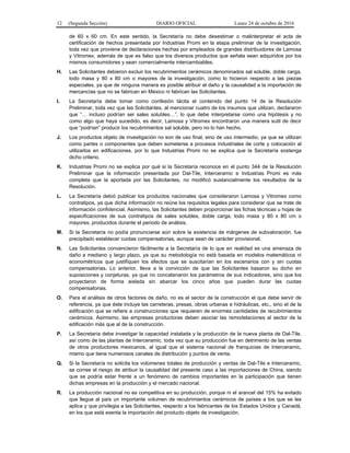 12 (Segunda Sección) DIARIO OFICIAL Lunes 24 de octubre de 2016
de 60 x 60 cm. En este sentido, la Secretaría no debe desestimar o malinterpretar el acta de
certificación de hechos presentada por Industrias Promi en la etapa preliminar de la investigación,
toda vez que proviene de declaraciones hechas por empleados de grandes distribuidores de Lamosa
y Vitromex, además de que es falso que los diversos productos que señala sean adquiridos por los
mismos consumidores y sean comercialmente intercambiables.
H. Las Solicitantes debieron excluir los recubrimientos cerámicos denominados sal soluble, doble carga,
todo masa y 80 x 80 cm o mayores de la investigación, como lo hicieron respecto a las piezas
especiales, ya que de ninguna manera es posible atribuir el daño y la causalidad a la importación de
mercancías que no se fabrican en México ni fabrican las Solicitantes.
I. La Secretaría debe tomar como confesión tácita el contenido del punto 14 de la Resolución
Preliminar, toda vez que las Solicitantes, al mencionar cuatro de los insumos que utilizan, declararon
que “… incluso podrían ser sales solubles…”, lo que debe interpretarse como una hipótesis y no
como algo que haya sucedido, es decir, Lamosa y Vitromex encontraron una manera sutil de decir
que “podrían” producir los recubrimientos sal soluble, pero no lo han hecho.
J. Los productos objeto de investigación no son de uso final, sino de uso intermedio, ya que se utilizan
como partes o componentes que deben someterse a procesos industriales de corte y colocación al
utilizarlos en edificaciones, por lo que Industrias Promi no se explica que la Secretaría sostenga
dicho criterio.
K. Industrias Promi no se explica por qué si la Secretaría reconoce en el punto 344 de la Resolución
Preliminar que la información presentada por Dal-Tile, Interceramic e Industrias Promi es más
completa que la aportada por las Solicitantes, no modificó sustancialmente los resultados de la
Resolución.
L. La Secretaría debió publicar los productos nacionales que consideraron Lamosa y Vitromex como
contratipos, ya que dicha información no reúne los requisitos legales para considerar que se trate de
información confidencial. Asimismo, las Solicitantes deben proporcionar las fichas técnicas u hojas de
especificaciones de sus contratipos de sales solubles, doble carga, todo masa y 80 x 80 cm o
mayores, producidos durante el periodo de análisis.
M. Si la Secretaría no podía pronunciarse aún sobre la existencia de márgenes de subvaloración, fue
precipitado establecer cuotas compensatorias, aunque sean de carácter provisional.
N. Las Solicitantes convencieron fácilmente a la Secretaría de lo que en realidad es una amenaza de
daño a mediano y largo plazo, ya que su metodología no está basada en modelos matemáticos ni
econométricos que justifiquen los efectos que se suscitarían en los escenarios con y sin cuotas
compensatorias. Lo anterior, lleva a la convicción de que las Solicitantes basaron su dicho en
suposiciones y conjeturas, ya que no concatenaron los parámetros de sus indicadores, sino que los
proyectaron de forma aislada sin abarcar los cinco años que pueden durar las cuotas
compensatorias.
O. Para el análisis de otros factores de daño, no es el sector de la construcción el que debe servir de
referencia, ya que éste incluye las carreteras, presas, obras urbanas e hidráulicas, etc., sino el de la
edificación que se refiere a construcciones que requieren de enormes cantidades de recubrimientos
cerámicos. Asimismo, las empresas productoras deben asociar las remodelaciones al sector de la
edificación más que al de la construcción.
P. La Secretaría debe investigar la capacidad instalada y la producción de la nueva planta de Dal-Tile,
así como de las plantas de Interceramic, toda vez que su producción fue en detrimento de las ventas
de otros productores mexicanos, al igual que el sistema nacional de franquicias de Interceramic,
mismo que tiene numerosos canales de distribución y puntos de venta.
Q. Si la Secretaría no solicita los volúmenes totales de producción y ventas de Dal-Tile e Interceramic,
se corree el riesgo de atribuir la causalidad del presente caso a las importaciones de China, siendo
que se podría estar frente a un fenómeno de cambios importantes en la participación que tienen
dichas empresas en la producción y el mercado nacional.
R. La producción nacional no es competitiva en su producción, porque ni el arancel del 15% ha evitado
que llegue al país un importante volumen de recubrimientos cerámicos de países a los que se les
aplica y que privilegia a las Solicitantes, respecto a los fabricantes de los Estados Unidos y Canadá,
en los que está exenta la importación del producto objeto de investigación.
 