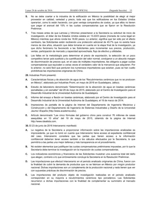 Lunes 24 de octubre de 2016 DIARIO OFICIAL (Segunda Sección) 13
S. No se debe coartar a la industria de la edificación en México la posibilidad de elegir al mejor
proveedor en calidad, variedad y precio, toda vez que los edificadores en los Estados Unidos
operarían, como lo están haciendo, con gran ventaja comparativa de costos, ya que ellos no tienen
que pagar el arancel del 15% ni las cuotas compensatorias que se fijaron en la Resolución
Preliminar.
T. Tres meses antes de que Lamosa y Vitromex presentaran a la Secretaría su solicitud de inicio de
investigación, el dólar de los Estados Unidos estaba en 13.2223 pesos (moneda de curso legal en
México) mientras que ahora ronda los 18.60 pesos. Lo anterior, significa que tan sólo por el efecto
cambiario, las Solicitantes están recibiendo una protección adicional de 40.7% que no existía hace
menos de dos años, situación que debe tomarse en cuenta en la etapa final de la investigación, ya
que dicho fenómeno ha favorecido a las Solicitantes para incrementar sus precios, producción,
ventas, participación de mercado y capacidad aprovechada, flujo de efectivo y utilidades.
U. Las fallas en la metodología para determinar el precio de exportación, la selección de un poco
competitivo tercer país sustituto y la cuantificación del valor normal, condujeron a un absurdo margen
de discriminación de precios que, en el caso de múltiples importadores, les obligaría a pagar cuotas
compensatorias que equivalen a varias veces el verdadero valor de la mercancía que adquieren. Por
lo anterior, no será fácil que perduren los numerosos importadores que existían, pues se han vuelto
prohibitivas las importaciones originarias de China.
29. Industrias Promi presentó:
A. Características físicas y de absorción de agua de los “Recubrimientos cerámicos que no se producen
en México”, elaborado por Industrias Promi, en mayo de 2016 en Guadalajara, Jalisco.
B. Estudio de laboratorio denominado “Determinación de la absorción de agua en losetas cerámicas
esmaltadas y sin esmaltar” del 29 de mayo de 2015, elaborado por el Centro de Investigación para el
Desarrollo Industrial de la Universidad Autónoma de Guadalajara.
C. Informe del ensayo a flexión en losetas cerámicas, elaborado por el Centro de Investigación para el
Desarrollo Industrial de la Universidad Autónoma de Guadalajara, el 19 de marzo de 2014.
D. Impresiones de pantalla de la página de Internet del Departamento de Ingeniería Mecánica y
Construcción y del Departamento de Ingeniería de Sistemas Industriales y Diseño de la Universitat
Jaume I-España (http://www.academia.edu).
E. Artículo denominado “Las cinco fórmulas del gobierno chino para construir 76 millones de casas
asequibles en 10 años” del 19 de mayo de 2015, obtenido de la página de Internet
http://www.idealista.com.
30. El 23 de junio de 2016 Interceramic manifestó:
A. La negativa de la Secretaría a proporcionar información sobre las importaciones analizadas es
improcedente, ya que no tomó en cuenta que Interceramic tiene acceso al expediente confidencial
del caso. Interceramic considera que las partes que tienen acceso a la información
confidencial deberían tener acceso también a los cálculos efectuados por la Secretaría, lo que
permitiría a las partes una mejor defensa y más transparencia en el procedimiento.
B. No existen elementos que justifiquen las cuotas compensatorias preliminares impuestas, por lo que la
Secretaría debe terminar la investigación sin la imposición de cuotas compensatorias.
C. Los indicadores económicos y financieros de las Solicitantes muestran una ausencia total del daño
que alegan, contrario a lo que erróneamente concluye la Secretaría en la Resolución Preliminar.
D. Las importaciones que efectuó Interceramic en el periodo analizado originarias de China, fueron con
la finalidad de cubrir la demanda de productos que no se fabrican en México por ningún productor
nacional. Dichas importaciones son un complemento de la producción nacional y nada tienen que ver
con supuestas prácticas de discriminación de precios.
E. Las importaciones del producto objeto de investigación realizadas en el periodo analizado
corresponden en su mayoría a recubrimientos cerámicos tipo porcelánico. Las Solicitantes
recurrieron a dichas importaciones con la finalidad de complementar su suministro al mercado
nacional.
 