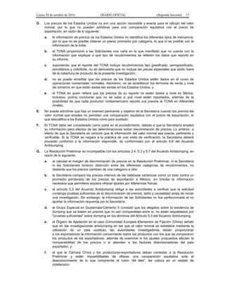 Lunes 24 de octubre de 2016 DIARIO OFICIAL (Segunda Sección) 17
D. Los precios de los Estados Unidos no son una opción razonable y exacta para el cálculo del valor
normal, por lo que no pueden admitirse para una comparación equitativa con el precio de
exportación, en razón de lo siguiente:
a. la información de precios de los Estados Unidos no identifica los diferentes tipos de mercancía,
por lo que no es posible obtener un precio promedio por categoría, lo que sí es posible con la
información de la India;
b. el TCNA proporcionó a las Solicitantes una carta en la que manifestó que no cuenta con la
información que explique a qué tipo de recubrimientos se refieren los datos que reportó en
su informe;
c. suponiendo que el reporte del TCNA incluya recubrimientos tipo gresificado, semigresificado,
porcelánico y cottoforte, no se demuestra que no incluye las piezas especiales que están fuera
de la cobertura de producto de la presente investigación;
d. no se puede acreditar que los precios de los Estados Unidos estén dados en el curso de
operaciones comerciales normales. Asimismo, no se acreditaron los términos de venta y nivel
de comercio en que están dadas las ventas en los Estados Unidos, y
e. el TCNA es quien refiere que los precios de su reporte no están dados a nivel ex fábrica,
inclusive, podría concluirse que no se sabe a qué nivel están reportados, además de la
posibilidad de que cada productor norteamericano reporte sus precios al TCNA en diferentes
niveles.
E. No puede admitirse que hay un examen pertinente y objetivo de la Secretaría cuando los precios del
valor normal que emplea no permiten una comparación equitativa con el precio de exportación, lo
que descalifica a los Estados Unidos como país sustituto.
F. El TCNA debe ser considerado como parte en el procedimiento, debido a que la Secretaría empleó
su información para efectos de las determinaciones sobre discriminación de precios. Lo anterior, a
efecto de que la Secretaría se cerciore que la información del valor normal sea exacta, pertinente y
verificable. Si la TCNA se negara a la práctica de una visita de verificación, la Secretaría deberá
proceder conforme a la información disponible, de conformidad con el artículo 6.8 del Acuerdo
Antidumping.
G. La Resolución Preliminar es incompatible con los artículos 2.4, 5.3 y 5.7 del Acuerdo Antidumping, en
razón de lo siguiente:
a. al calcular el margen de discriminación de precios en la Resolución Preliminar, ni la Secretaría
ni las Solicitantes hicieron distinción entre las diferentes categorías de recubrimientos, no
obstante que los precios cambian de una categoría a otra;
b. la Secretaría comparó los precios internos de las baldosas cerámicas como un todo contra un
promedio ponderado de los precios de exportación a México, sin brindar la información
necesaria que permitiera siquiera ofrecer ajustes por diferencias físicas;
c. el artículo 5.3 del Acuerdo Antidumping obliga a las autoridades a verificar que la solicitud
contenga pruebas suficientes de la discriminación de precios, daño y causalidad antes de iniciar
una investigación. Sin embargo, la información de las Solicitantes no fue perfeccionada al no
aportar la información requerida por la Secretaría;
d. el Grupo Especial en Guatemala-Cemento II constató que los alegatos sobre la existencia de
dumping que se basen en precios que no son comparables entre sí, no están respaldados por
"pruebas suficientes" sobre dumping en los términos del Artículo 5.3 del Acuerdo Antidumping;
e. el Órgano de Apelación en el caso Comunidad Europea–Elementos de Fijación (China) señaló
que en las investigaciones antidumping en las que el valor normal se establece mediante la
utilización de un país sustituto, las autoridades investigadoras deben proporcionar
a los exportadores la información concerniente sobre los productos con los que se compararon
los productos de los exportadores, además de examinar si los ajustes propuestos afectan la
comparabilidad de los precios o si atienden a los factores distorsionadores del país
exportador, y
f. el que la Cámara China y los productores-exportadores deban contestar a la Resolución
Preliminar y estén imposibilitadas de ofrecer una comparación equitativa ante el
desconocimiento de lo que comprende el rubro “All tiles”, las coloca en un estado de
indefensión.
 
