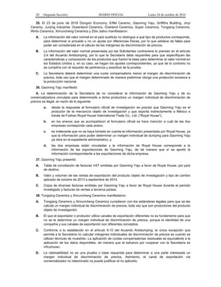 20 (Segunda Sección) DIARIO OFICIAL Lunes 24 de octubre de 2016
35. El 23 de junio de 2016 Dongxin Economy, Eiffel Ceramic, Gaoming Yaju, Griffiths Building, Jinyi
Ceramic, Junjing Industrial, Oceanland Ceramics, Overland Ceramics, Super Ceramics, Tongqing Ceramics,
Winto Ceramics, Xinruncheng Ceramics y Zibo Jiahui manifestaron:
A. La información del valor normal en el país sustituto no distingue a qué tipo de productos corresponde,
para determinar si procede o no un ajuste por diferencias físicas, por lo que adolece de fallas para
poder ser considerada en el cálculo de los márgenes de discriminación de precios.
B. La información del valor normal presentada por las Solicitantes contraviene lo previsto en el artículo
2.4 del Acuerdo Antidumping, por lo que la Secretaría debe requerirles para que especifiquen las
características y composición de los productos que fueron la base para determinar el valor normal en
los Estados Unidos y, en su caso, se hagan los ajustes correspondientes, ya que de lo contrario no
se cumpliría con el requisito de pertinencia y exactitud de la prueba.
C. La Secretaría deberá determinar una cuota compensatoria menor al margen de discriminación de
precios, toda vez que el margen determinado de manera preliminar otorga una protección excesiva a
la producción nacional.
36. Gaoming Yaju manifestó:
A. La determinación de la Secretaría de no considerar la información de Gaoming Yaju y de su
comercializadora vinculada para determinarle a dicha productora un margen individual de discriminación de
precios es ilegal, en razón de lo siguiente:
a. desde la respuesta al formulario oficial de investigación se precisó que Gaoming Yaju es el
productor de la mercancía objeto de investigación y que exporta indirectamente a México a
través de Foshan Royal House International Trade Co., Ltd. (“Royal House”);
b. en los anexos que se acompañaron al formulario oficial se hace mención a cuál de las dos
empresas corresponde cada anexo;
c. es irrelevante que no se haya tomado en cuenta la información presentada por Royal House, ya
que la información para poder determinar un margen individual de dumping para Gaoming Yaju
ya obra en el expediente administrativo, y
d. las dos empresas están vinculadas y la información de Royal House corresponde a la
información de las exportaciones de Gaoming Yaju, de tal manera que sí se aportó la
información correspondiente a las exportaciones de dicha empresa.
37. Gaoming Yaju presentó:
A. Tabla de conciliación de facturas VAT emitidas por Gaoming Yaju a favor de Royal House, por país
de destino.
B. Valor y volumen de las ventas de exportación del producto objeto de investigación y tipo de cambio
aplicado de octubre de 2013 a septiembre de 2014.
C. Copia de diversas facturas emitidas por Gaoming Yaju a favor de Royal House durante el periodo
investigado y facturas de ventas a terceros países.
38. Tongqing Ceramics y Xinruncheng Ceramics manifestaron:
A. Tongqing Ceramics y Xinruncheng Ceramics cumplieron con los estándares legales para que se les
calcule un margen individual de discriminación de precios, toda vez que son productores del producto
objeto de investigación.
B. El que el exportador o productor utilice canales de exportación diferentes no es fundamento para que
no se le determine un margen individual de discriminación de precios, porque la identidad de una
compañía y sus canales de exportación son diferentes conceptos.
C. Conforme a lo establecido en el artículo 6.10 del Acuerdo Antidumping, la única excepción que
permite a la Secretaría no calcular márgenes individuales de discriminación de precios es cuando se
utilizan técnicas de muestreo. La aplicación de cuotas compensatorias residuales es equivalente a la
aplicación de los datos disponibles, de manera que el esfuerzo por cooperar con la Secretaría es
infructuoso.
D. La rastreabilidad no es una prueba o base requerida para determinar a una parte interesada un
margen individual de discriminación de precios. Asimismo, el canal de exportación vía
comercializador no relacionado no puede justificar el no aplicarlo.
 